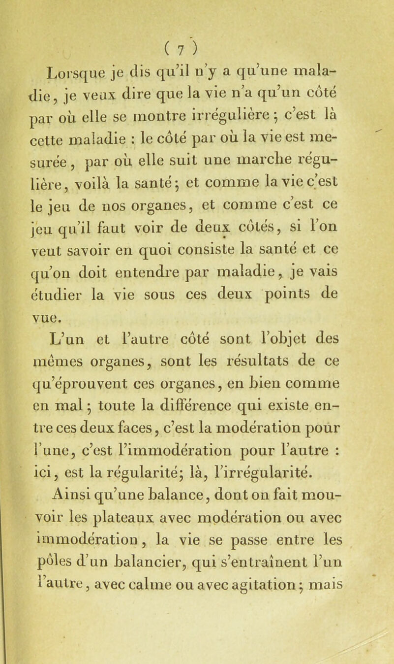 Lorsque je dis qu’il u y a qu’une mala- die, je veux dire que la vie n a qu’un côté par où elle se montre irrégulière ; c’est là cette maladie : le côté par où la vie est me- surée , par où elle suit une marche régu- lière, voilà la santé 5 et comme la vie c est le jeu de nos organes, et comme c’est ce jeu qu’il faut voir de deux côtés, si l’on veut savoir en quoi consiste la santé et ce qu’on doit entendre par maladie, je vais étudier la vie sous ces deux points de vue. L’un et l’autre côté sont l’objet des memes organes, sont les résultats de ce qu’éprouvent ces organes, en bien comme en mal ; toute la différence qui existe en- tre ces deux faces, c’est la modération pour l’une, c’est l’immodération pour l’autre : ici, est la régularité; là, l’irrégularité. Ainsi qu’une balance, dont on fait mou- voir les plateaux avec modération ou avec iinmodération, la vie se passe entre les pôles d’un balancier, qui s’entraînent l’un l’autre, avec calme ou avec agitation ; mais