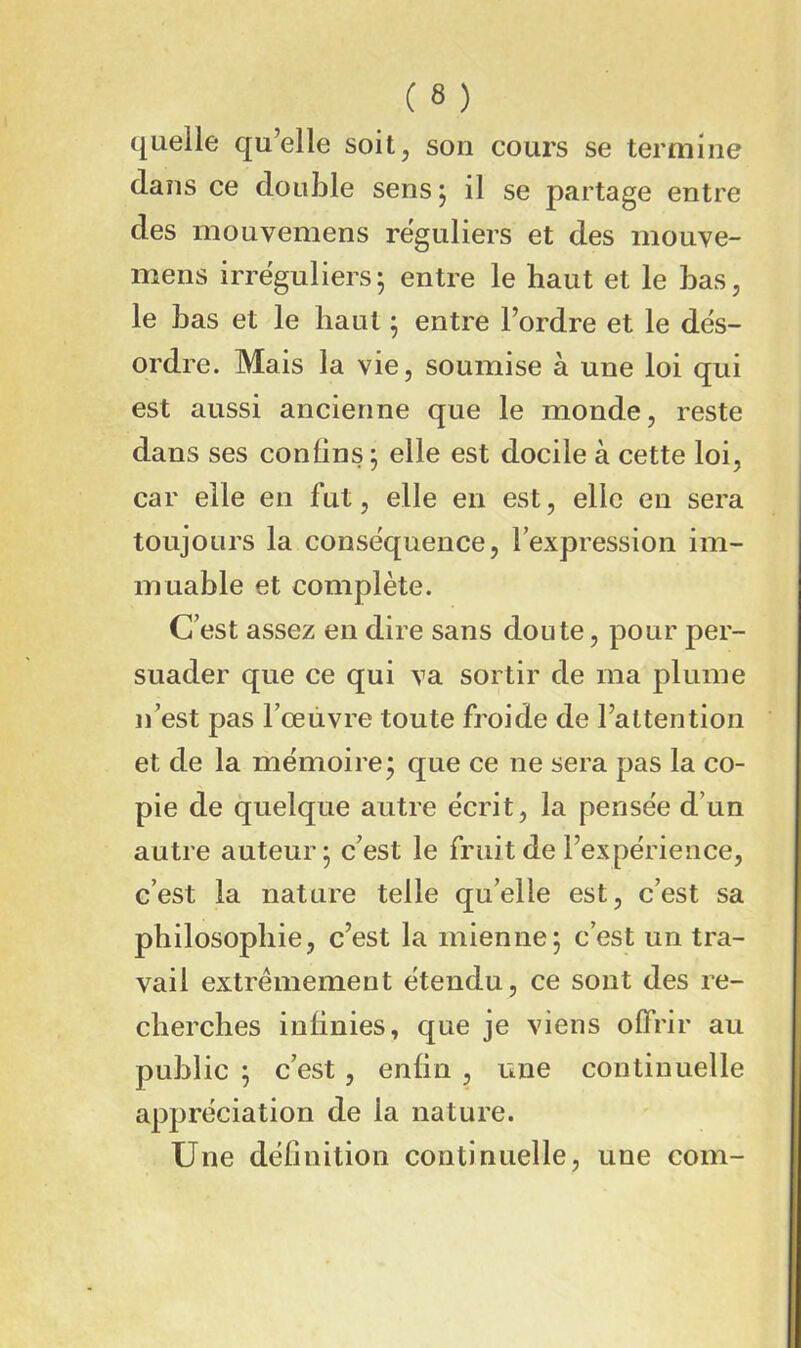quelle qu’elle soit, son cours se termine dans ce double sens j il se partage entre des mouvemens réguliers et des inouve- mens irréguliers; entre le haut et le bas, le bas et le haut ; entre l’ordre et le dés- ordre. Mais la vie, soumise à une loi qui est aussi ancienne que le monde, reste dans ses conüns ; elle est docile à cette loi, car elle en fut, elle en est, elle en sera toujours la conséquence, Texpression im- muable et complète. C’est assez en dire sans doute, pour per- suader que ce qui va sortir de ma plume n’est pas l’œiivre toute froide de l’attention et de la mémoire; que ce ne sera pas la co- pie de quelque autre écrit, la pensée d’un autre auteur; c’est le fruit de l’expérience, c’est la nature telle qu’elle est, c’est sa philosophie, c’est la mienne; c’est un tra- vail extrêmement étendu, ce sont des re- cherches infinies, que je viens offrir au public ; c’est, enfin , une continuelle appréciation de la nature. Une définition continuelle, une com-