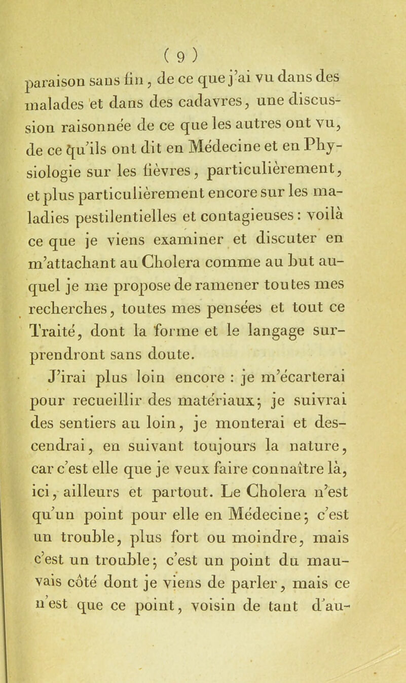 paraison sans üii, de ce que j ai vu dans des malades et dans des cadavres^ une discus- sion raisonnée de ce que les autres ont vu, de ce f[udls ont dit en Médecine et en Phy- siologie sur les lièvres, particulièrement, et plus particulièrement encore sur les ma- ladies pestilentielles et contagieuses: voila ce que je viens examiner et discuter en m’attachant au Choiera comme au but au- quel je me propose de ramener toutes mes recherches, toutes mes pensées et tout ce Traité, dont la forme et le langage sur- prendront sans doute. J’irai plus loin encore : je m’écarterai pour recueillir des matériaux; je suivrai des sentiers au loin, je monterai et des- cendrai, en suivant toujours la nature, car c’est elle que je veux faire connaître là, ici,'ailleurs et partout. Le Choiera n’est qu’un point pour elle en Médecine ; c’est un trouble, plus fort ou moindre, mais c’est un trouble; c’est un point du mau- vais côté dont je viens de parler, mais ce n’est que ce point, voisin de tant dau-