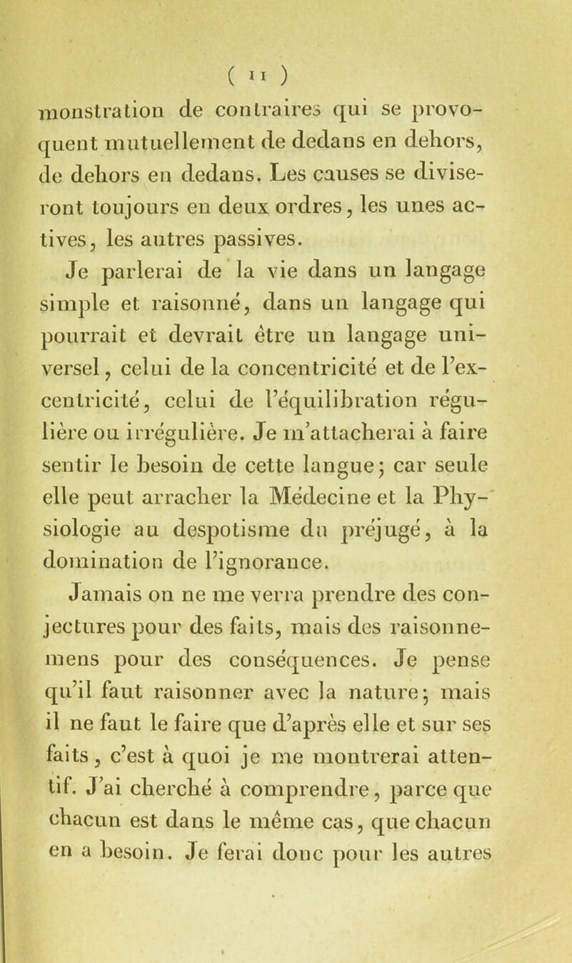 ( ) monstration de contraires qui se provo- quent mutuellement de dedans en dehors, de dehors en dedans. Les causes se divise- ront toujours en deux ordres, les unes ac- tives, les autres passives. Je parlerai de la vie dans un langage simple et raisonné, dans un langage qui pourrait et devrait être un langage uni- versel , celui de la concentricité et de Fex- centricité, celui de l’équilibration régu- lière ou irrégulière. Je m’attacherai à faire sentir le besoin de cette langue j car seule elle peut arracher la Médecine et la Phy-' siologie au despotisme dn préjugé, à la domination de l’ignorance. Jamais on ne me verra prendre des con- jectures pour des faits, mais des raisonne- mens pour des conséquences. Je pense qu’il faut raisonner avec la nature j mais il ne faut le faire que d’après elle et sur ses faits, c’est à quoi je me montrerai atten- tif. J’ ai cherché à comprendre, parce que chacun est dans le même cas, que chacun en a besoin. Je ferai donc pour les autres