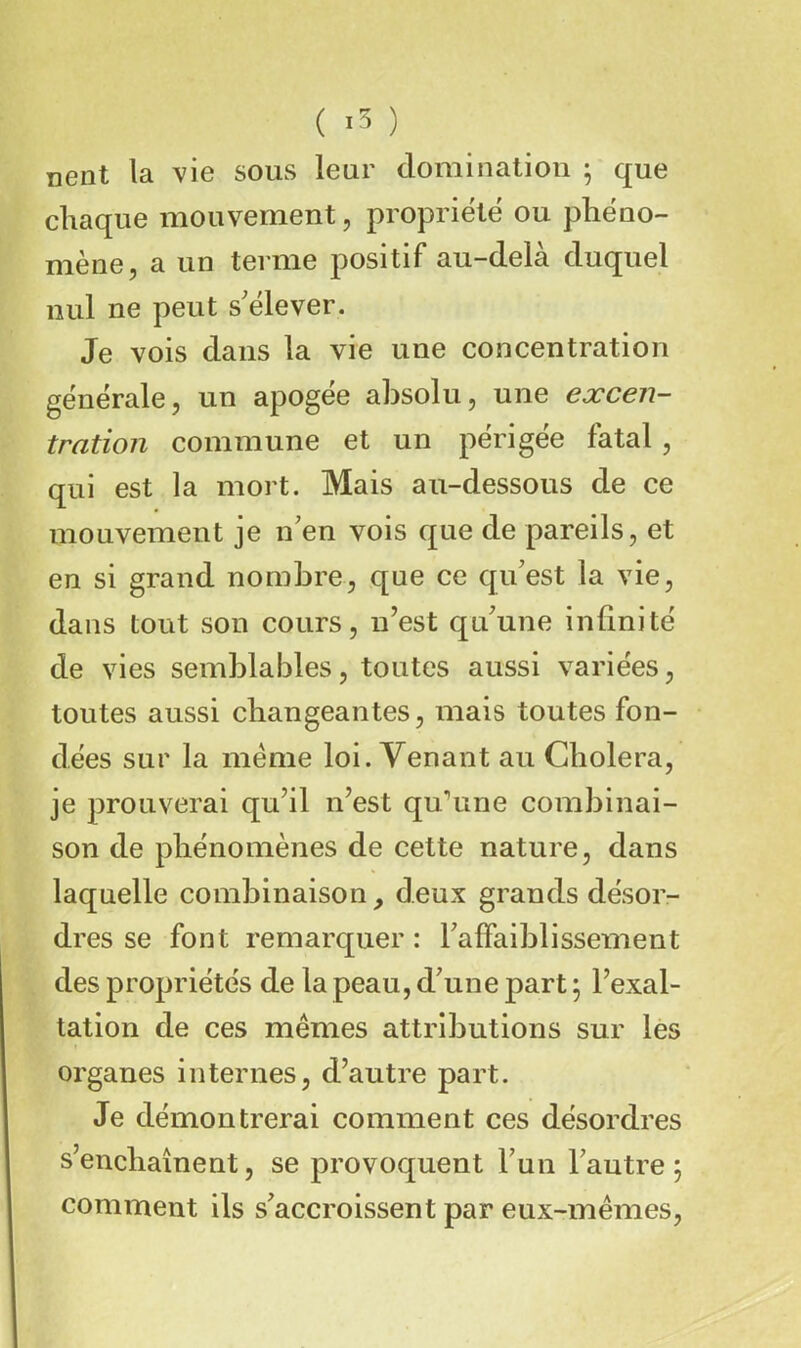 ( ) nent la vie sous leur domination ; que chaque mouvement, propriété ou phéno- mène, a un terme positif au-delà duquel nul ne peut s'élever. Je vois dans la vie une concentration générale, un apogée absolu, une excen- tration commune et un périgée fatal , qui est la mort. Mais au-dessous de ce mouvement je n'en vois que de pareils, et en si grand nombre, que ce qu'est la vie, dans tout son cours, n’est qu'une infinité de vies semblables, toutes aussi variées, toutes aussi changeantes, mais toutes fon- dées sur la meme loi. Venant au Choiera, je prouverai qu’il n’est qu^ine combinai- son de phénomènes de cette nature, dans laquelle combinaison, deux grands désor- dres se font remarquer : l'affaiblissement des propriétés de la peau, d'une part ^ l’exal- tation de ces mêmes attributions sur les organes internes, d’autre part. Je démontrerai comment ces désordres s’enchaînent, se provoquent l'un l'autre 5 comment ils s'accroissent par eux-mêmes.
