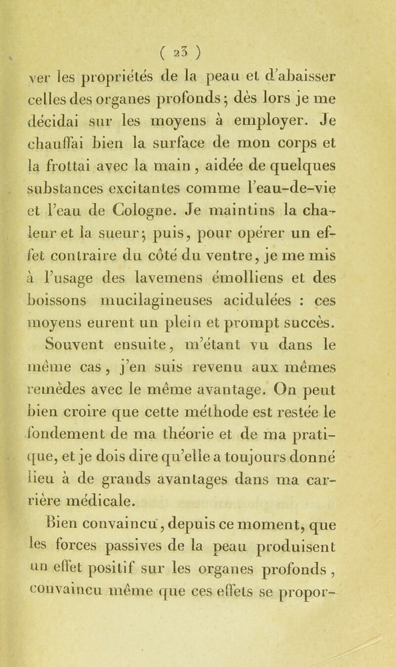 ver les propriétés de la peau et d'abaisser celles des organes profonds; dès lors je me décidai sur les moyens à employer. Je chauffai bien la surface de mon corps et la frottai avec la main, aidée de quelques substances excitantes comme Feau-de-vie et l’eau de Cologne. Je maintins la cha- leur et la sueur; puis, pour opérer un ef- fet contraire du côté du ventre, je me mis à l’usage des lavemens émolliens et des boissons mucilagineuses acidulées : ces moyens eurent un plein et prompt succès. Souvent ensuite, m’étant vu dans le meme cas, j’en suis revenu aux memes remèdes avec le meme avantage. On peut bien croire que cette méthode est restée le fondement de ma théorie et de ma prati- que, et je dois dire qu’elle a toujours donné lieu à de grands avantages dans ma car- rière médicale. Bien convaincu, depuis ce moment, que les forces passives de la peau produisent un effet positif sur les organes profonds , convaincu meme que ces effets se propor-