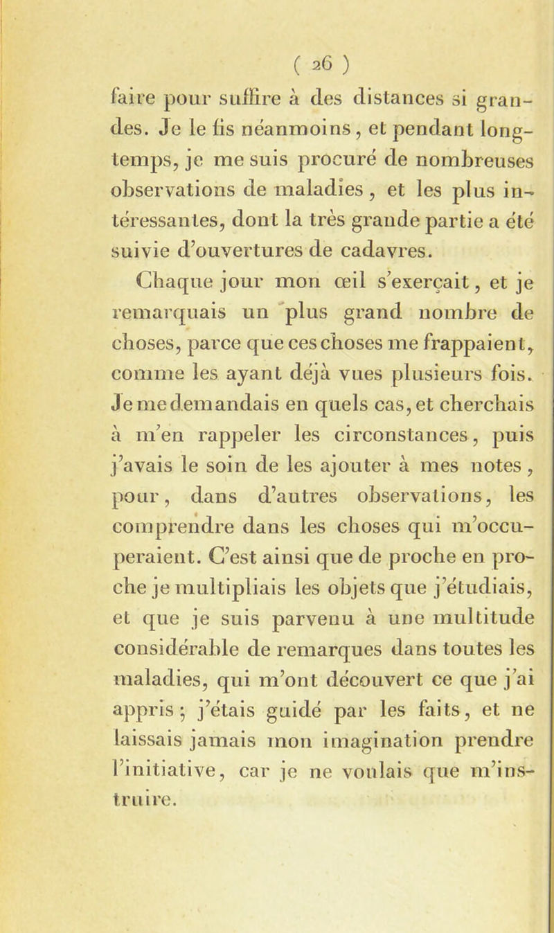 faire pour suffire à des distances si gran- des. Je le lis neanmoins, et pendant long- temps, je me suis procuré de nombreuses observations de maladies, et les plus in- téressantes, dont la très grande partie a été suivie d’ouvertures de cadavres. Chaque jour mon œil s’exercait, et je remarquais un ‘'plus grand nombre de choses, parce que ces choses me frappaient, comme les ayant déjà vues plusieurs fois. Jemedemandais en quels cas,et cherchais à m’en rappeler les circonstances, puis j’avais le soin de les ajouter à mes notes, pour, dans d’autres observations, les comprendre dans les choses qui m’occu- peraient. C’est ainsi que de proche en pro- che je multipliais les objets que j’étudiais, et que je suis parvenu à une multitude considérable de remarques dans toutes les maladies, qui m’ont découvert ce que j’ai appris; j’étais guidé par les faits, et ne laissais jamais mon imagination prendre l’initiative, car je ne voulais que m’ins- truire.