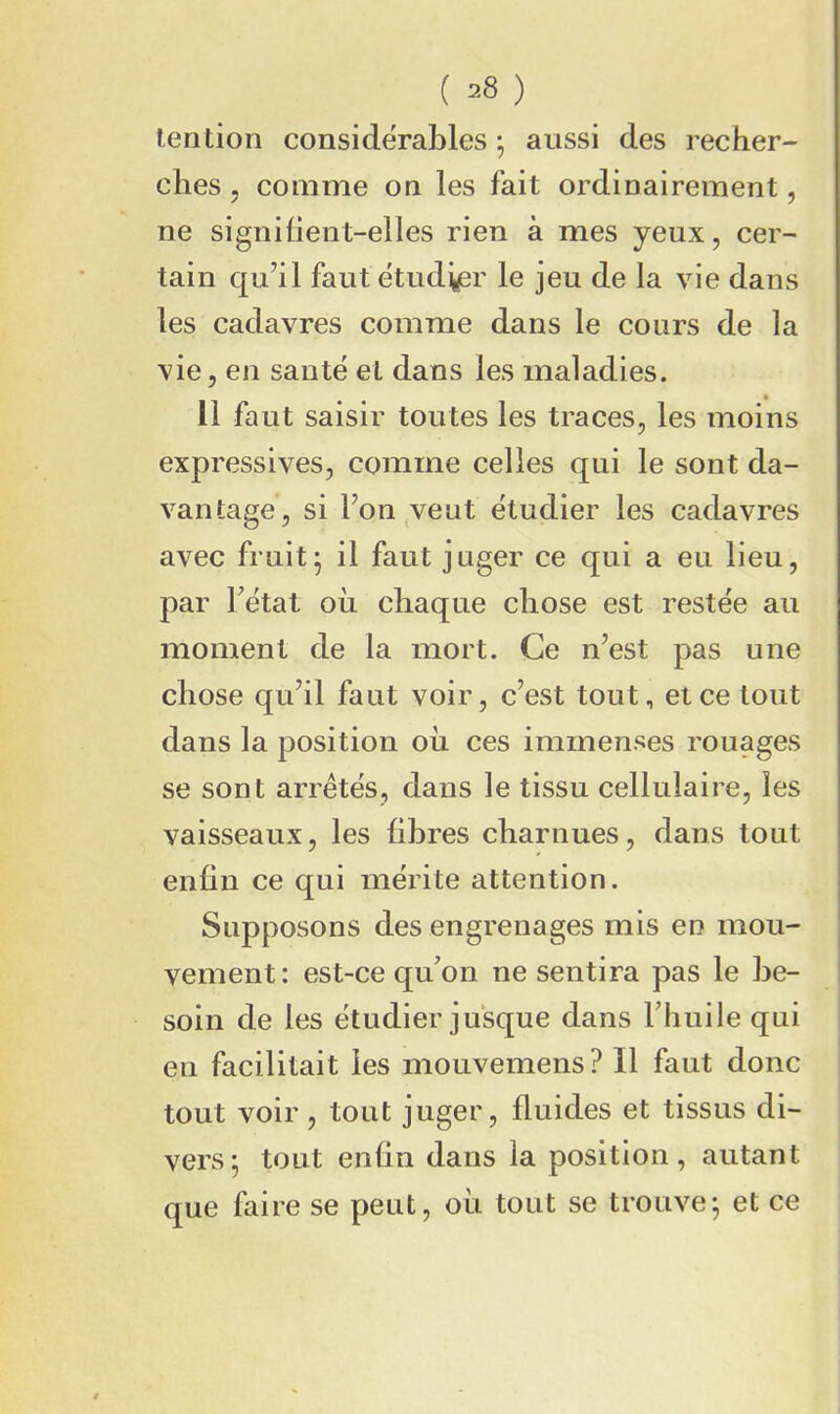 lention considérables^ aussi des recher- ches 5 comme on les fait ordinairement, ne signilient-elles rien à mes yeux, cer- tain qu’il faut etud^er le jeu de la vie dans les cadavres comme dans le cours de la vie, en sauté et dans les maladies. 11 faut saisir toutes les traces, les moins expressives, comme celles qui le sont da- vantage, si Fon veut étudier les cadavres avec fruit^ il faut juger ce qui a eu lieu, par Fétat où chaque chose est restée au moment de la mort. Ce n’est pas une chose qu’il faut voir, c’est tout, et ce tout dans la position où ces immenses rouages se sont arrêtés, dans le tissu cellulaire, les vaisseaux, les libres charnues, dans tout enfin ce qui mérite attention. Supposons des engrenages mis eo mou- vement: est-ce qiFon ne sentira pas le be- soin de les étudier jusque dans Fhuile qui en facilitait les mouvemens? Il faut donc tout voir , tout juger, fluides et tissus di- vers ^ tout enfin dans la position, autant que faire se peut, où tout se trouve; et ce