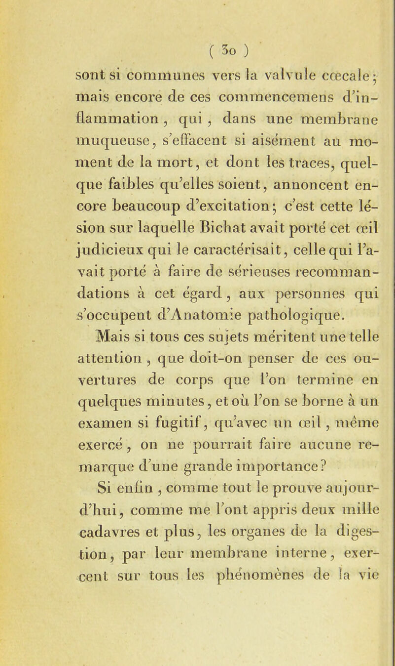 sont si communes vers la valvule cœcale; mais encore de ces commencemens d'in- flammation , qui , dans une membrane muqueuse, s’effacent si aisément au mo- ment de la mort, et dont les traces, quel- que faibles qu’elles soient, annoncent en- core beaucoup d’excitation; c’est cette lé- sion sur laquelle Bicbat avait porté cet œil judicieux qui le caractérisait, celle qui l’a- vait porté à faire de sérieuses recomman- dations à cet égard, aux personnes qui s’occupent d’Anatomie pathologique. Mais si tous ces sujets méritent une telle attention , que doit-on penser de ces ou- vertures de corps que l’on termine en quelques minutes, et ou l’on se borne à un examen si fugitif, qu’avec un œil, meme exercé, on ne pourrait faire aucune re- marque d’une grande importance? Si enfin , comme tout le prouve aujour- d’hui, comme me l’ont appris deux mille cadavres et plus, les organes de la diges- tion, par leur membrane interne, exer- cent sur tous les phénomènes de la vie
