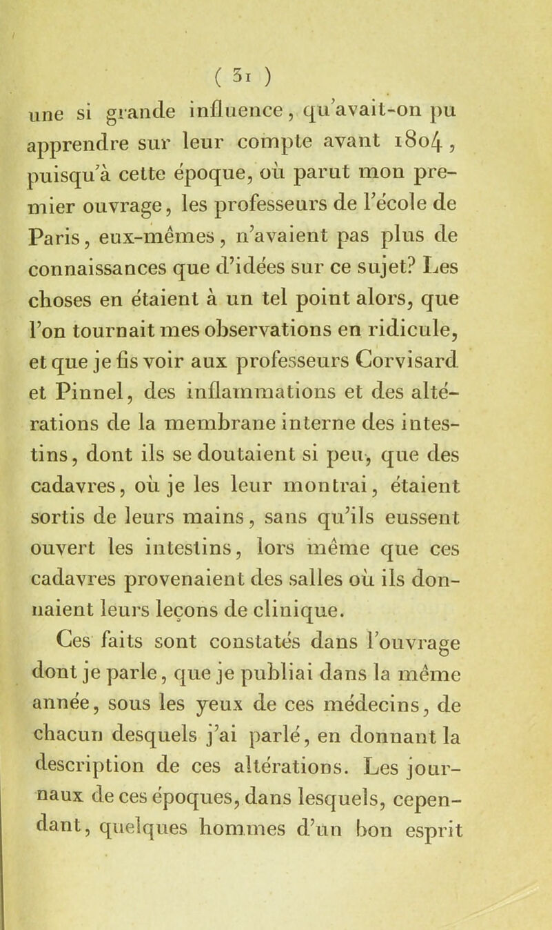 une si grande influence, qu avait-on pu apprendre sur leur compte avant i8o4, puisqu'à cette époque, où parut mon pre- mier ouvrage, les professeurs de Técole de Paris, eux-mêmes, n’avaient pas plus de connaissances que d’idées sur ce sujet? Les choses en étaient à un tel point alors, que l’on tournait mes observations en ridicule, et que je fis voir aux professeurs Corvisard et Pinnel, des inflammations et des alté- rations de la membrane interne des intes- tins, dont ils se doutaient si peu-, que des cadavres, où je les leur montrai, étaient sortis de leurs mains, sans qu’ils eussent ouvert les intestins, lors même que ces cadavres provenaient des salles où ils don- naient leurs leçons de clinique. Ces faits sont constatés dans Touvrage dont je parle, que je publiai dans la même année, sous les yeux de ces médecins, de chacun desquels j’ai parlé, en donnant la description de ces altérations. Les jour- naux de ces époques, dans lesquels, cepen- dant, quelques hommes d’un bon esprit