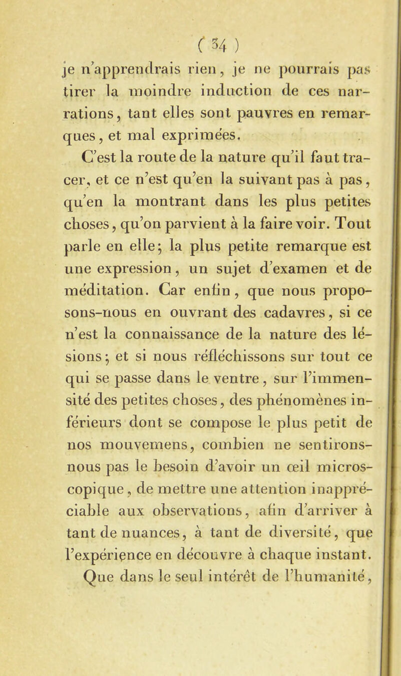 je n'apprendrais rien, je ne pourrais pas tirer la moindre induction de ces nar- rations, tant elles sont pauvres en remar- ques, et mal exprimées. C'est la route de la nature qu'il faut tra- cer, et ce n'est qu'en la suivant pas à pas, qu'en la montrant dans les plus petites choses, qu'on parvient à la faire voir. Tout parle en elle; la plus petite remarque est une expression, un sujet d'examen et de méditation. Car enfin, que nous propo- sons-nous en ouvrant des cadavres, si ce n’est la connaissance de la nature des lé- sions ; et si nous réfléchissons sur tout ce qui se passe dans le ventre, sur l'immen- sité des petites choses, des phénomènes in- férieurs dont se compose le plus petit de nos mouvemens, combien ne sentirons- nous pas le besoin d'avoir un œil micros- copique , de mettre une attention inappré- ciable aux observations, afin d'arriver à tant de nuances, à tant de diversité, que l'expériçnce en découvre à chaque instant. Que dans le seul intérêt de l’humanité,