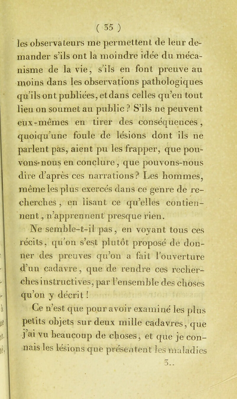les observateurs me permettent de leur de- mander s’ils ont la moindre idëe du méca- nisme de la vie, s’ils en font preuve au moins dans les observations pathologiques qu’ils ont publiées, et dans celles qu’en tout lieu on soumet au public ? S’ils ne peuvent eux-memes en tirer des conséquences, quoiqu’une foule de lésions dont ils ne parlent pas, aient pu les frapper, que pou- vons-nous en conclure, que pouvons-nous dire d’après ces narrations? Les hommes, même les plus exercés dans ce genre de re- cherches , en lisant ce qu’elles contien- nent , n’apprennent presque rien. Ne semble-t-il pas, en voyant tous ces récits, qu’on s’est plutôt proposé de don- ner des preuves qu’on a fait l’ouverture d’un cadavre, que de rendre ces recher- ches instructives, par l’ensemble des choses qu’on y décrit ! Ce n’est que pour avoir examiné les plus petits objets sur deux mille cadavres, que j’ai vu beaucoup de choses, et que je con- nais les lésions que présentent les maladies