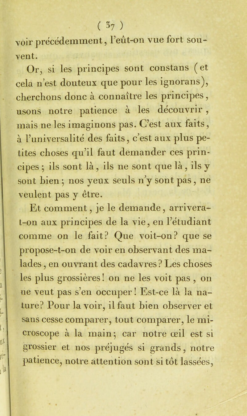 voir précédemment, l’eût-on vue fort sou- vent. Or, si les principes sont constans ( et cela n est douteux que pour les ignorans), cherchons donc à connaître les principes, usons notre patience à les découvrir , mais ne les imaginons pas. C’est aux faits, à Tuniversalité des faits, c’est aux plus pe- tites choses qu’il faut demander ces prin- cipes ; ils sont là, ils ne sont que là, ils y sont bien ; nos yeux seuls n’y sont pas, ne veulent pas y être. Et comment, je le demande, arrivera- t-on aux principes de la vie, en l’étudiant comme on le fait? Que voit-on? que se propose-t-on de voir en observant des ma- lades , en ou\a’ant des cadavres ? Les choses les plus grossières! on ne les voit pas, on ne veut pas s’en occuper ! Est-ce là la na- ture? Pour la voir, il faut bien observer et sans cesse comparer, tout comparer, le mi- croscope à la main^ car notre œil est si grossier et nos préjugés si grands, notre patience, notre attention sont si tôt lassées.
