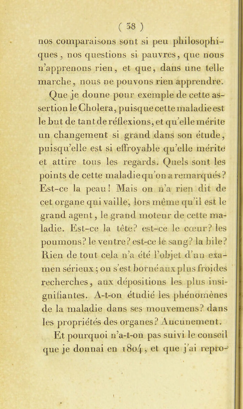 nos comparaisons sont si peu philosophi- ques, nos questions si pauvres, que nous n’apprenons rien, et que, dans une telle marche, nous ne pouvons rien apprendre. Que je donne pour exemple de cette as- sertion le Choiera, puisque cette maladie est le but de tan t de réflexions, et qu’elle mérite un changement si grand dans son étude, puisqu’elle est si effroyable qu’elle mérite et attire tous les regards. Quels sont les points de cette maladie qu’on a remarqués? Est-ce la peau! Mais on n’a rien dit de cet organe qui vaille, lors même qu’il est le grand agent, le grand moteur de cette ma- ladie. Est-ce la tête? est-ce le cœur? les poumons? le ventre? est-ce le sang? la bile? Rien de tout cela n’a été l’objet d’un exa- men sérieux ; on s’est borné aux plus froides recherches, aux dépositions les plus insi- gniflantes. A-t-on étudié les phénomènes de la maladie dans ses mouvemens? dans les propriétés des organes? Aucunement. Et pourquoi n’a-t-on pas suivi le conseil que je donnai en 1804? et que j’ai repro-'