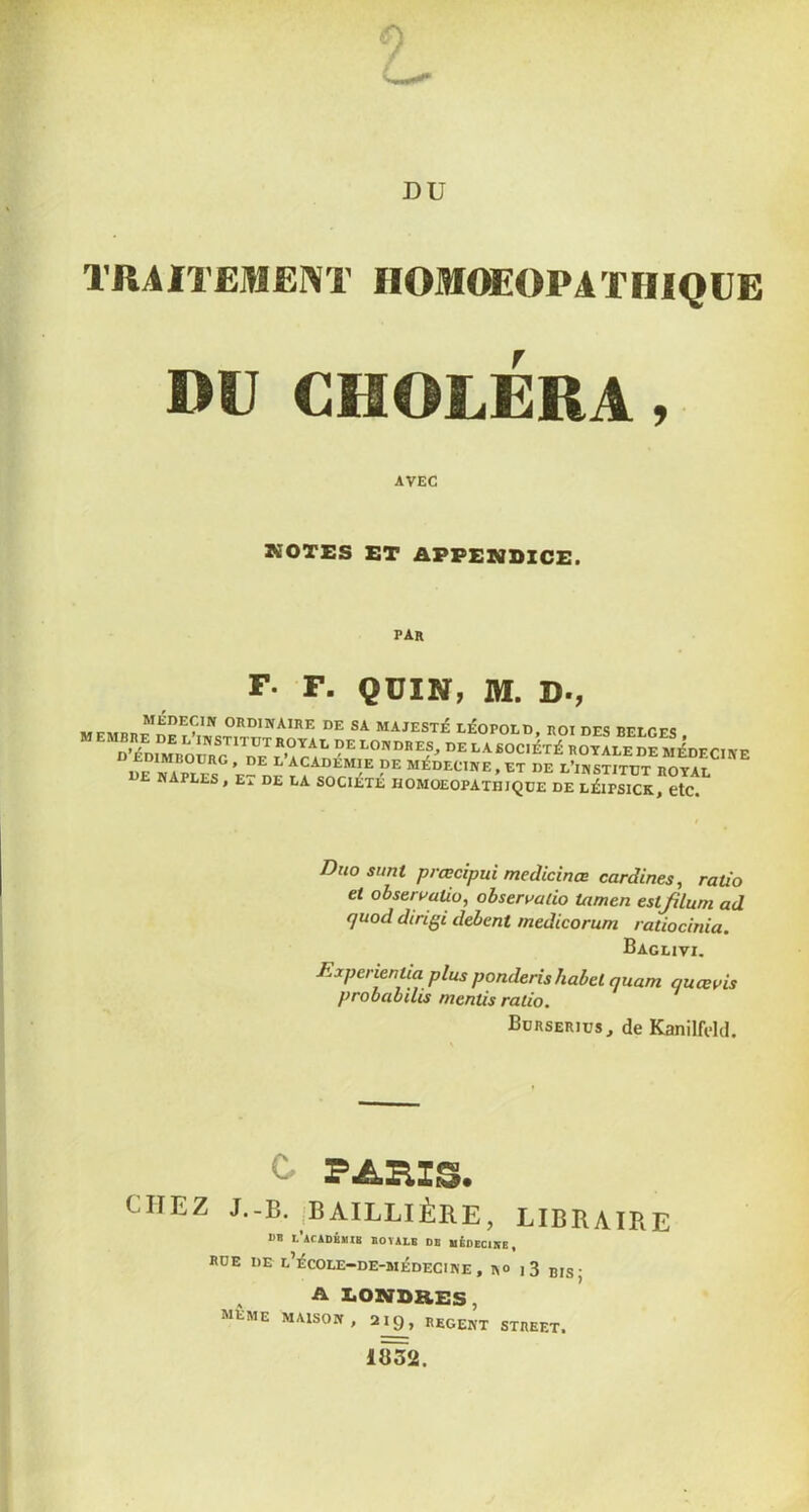 TRAITEMENT IlOMCffiOPATIIIQUE mj CHOLÉRA, AVEC KOTES ET APPENDICE. par F. F. QÜIN, M. D., lÉOPoiD, nor des beiges , ^ institut royal de LONDRES, DE LA SOCIÉTÉ ROYALE DE MÉDFCnvp D EDIMBOURG. DE L’aCADÉMIE DE MÉDECINE. ET DE L^hItÎtut ROYAf NAPLES, ET DE LA SOCIÉTÉ HOMOEOPATEIQUE DE LÉIPSICK, etC. Duo sunt prœcipui medicinœ cardines, ratio et ohservuüo, ohservatio tamen estfilum ad quod dtngi debent medicorum ratiocinia. Baglivi. Experientia plus ponderishabel quant quœvis probabilis mentis ratio. Burserius, de Kanilfdd. C. PARIS. CHEZ J.-B. BAILLIÈRE, LIBRAIRE BB i'acADHÏIB ÏOÏALB DB MÉDECIItE, RUE de l’ÉCOLE-DE-BIÉDECINE, RO j3 jj,s- ^ A DONDaES, meme maison , 2^^, REGENT STREET. 1B32.