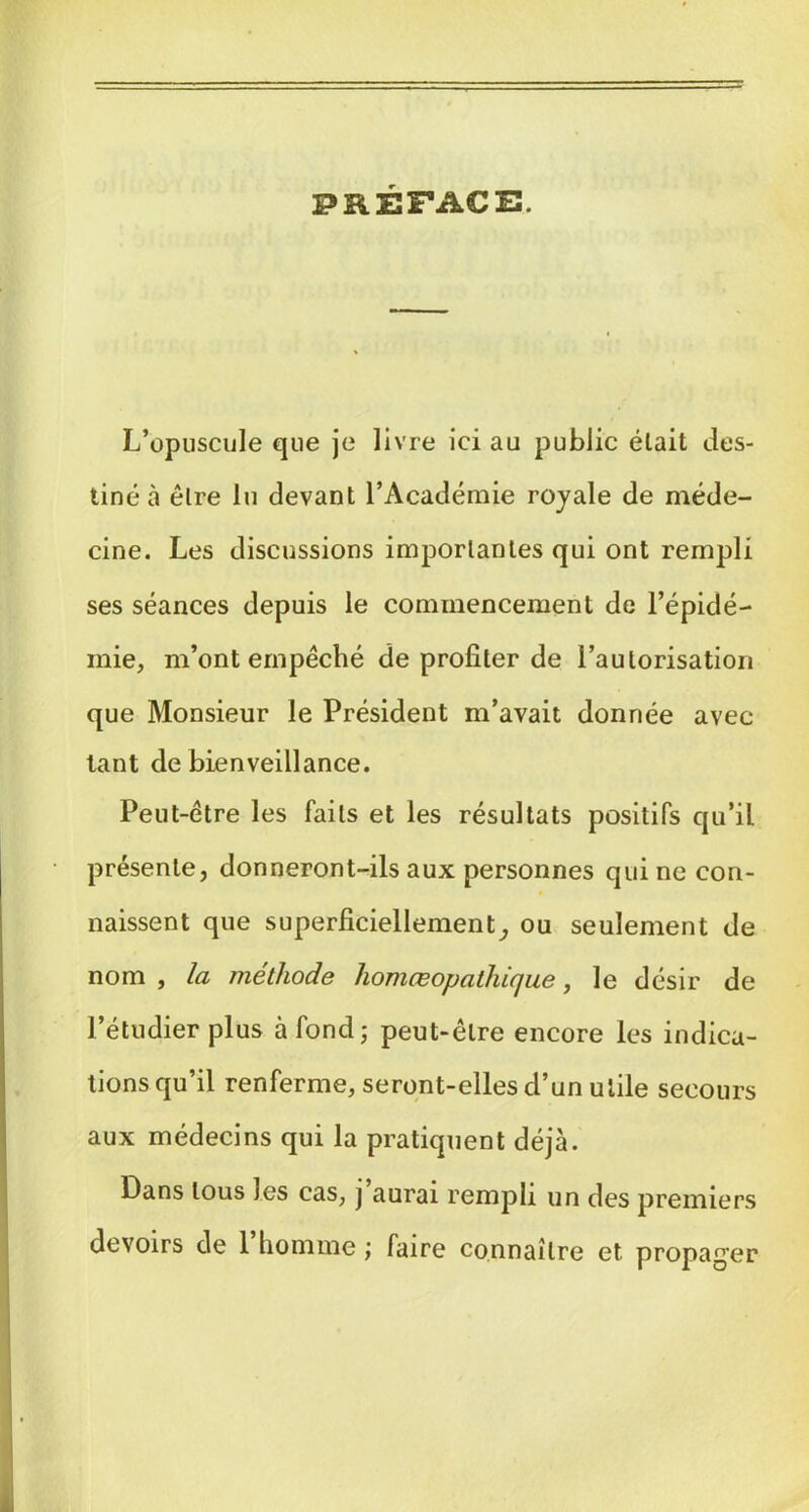 PRÉFACE. L’opuscule que je livre ici au public était des- tiné à être lu devant l’Académie royale de méde- cine. Les discussions importantes qui ont rempli ses séances depuis le commencement de l’épidé- mie, m’ont ernpéché de profiter de l’autorisation que Monsieur le Président m’avait donnée avec tant de bienveillance. Peut-être les faits et les résultats positifs qu’il présente, donneront-ils aux personnes qui ne con- naissent que superficiellement^ ou seulement de nom , la méthode homœopatlüque, le désir de l’étudier plus à fond; peut-être encore les indica- tions qu’il renferme, seront-elles d’un utile secours aux médecins qui la pratiquent déjà. Dans tous les cas, j aurai rempli un des premiers devoirs de 1 homme ; faire connaître et propag’er