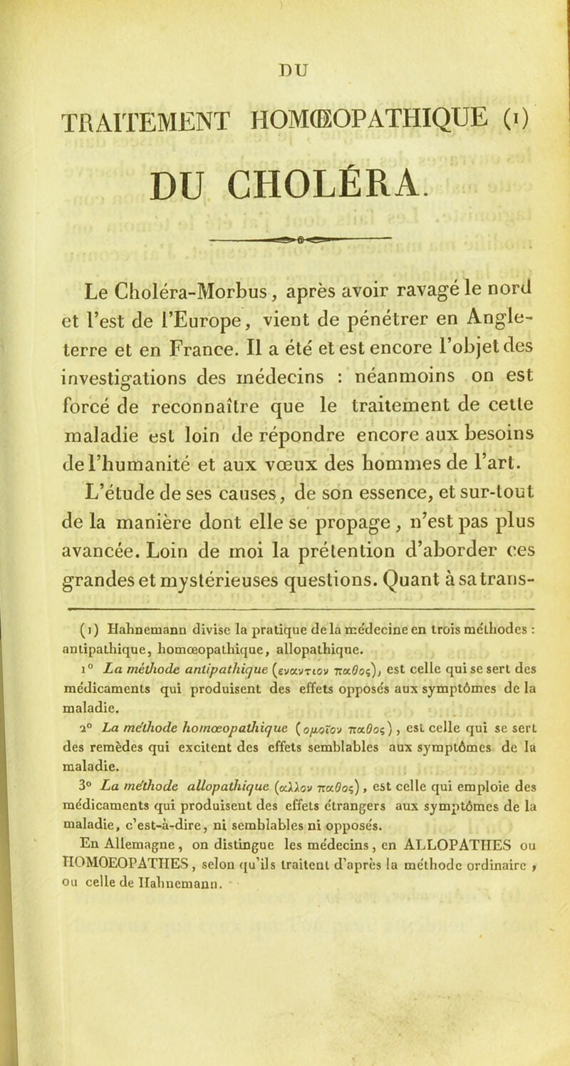 TRAITEMENT HOMCEOPATHIQUE (i) DU CHOLÉRA. Le Choléra-Morbus, après avoir ravagé le nord et l’est de l’Europe, vient de pénétrer en Angle- terre et en France. Il a été et est encore l’objet des investigrations des médecins : néanmoins on est forcé de reconnaître que le traitement de cette maladie est loin de répondre encore aux besoins de l’humanité et aux vœux des hommes de l’art. L’étude de ses causes, de son essence, et sur-tout de la manière dont elle se propage , n’est pas plus avancée. Loin de moi la prétention d’aborder ces grandes et mystérieuses questions. Quant àsatraris- (i) HahnemaDD divise la pratique delà rne'decine en trois méthodes : antipathique, homœopalhique, allopathique. La méthode antipathique (evavrtov Traôoç), est celle qui se sert des médicaments qui produisent des effets opposés aux symptômes de la maladie. La me'thode homœopathique {opoXo-j TraOoç), est celle qui se sert des remèdes qui excitent des effets semblables aux symptômes de la maladie. 3° La méthode allopathique (odUov -nuOoi), est celle qui emploie des médicaments qui produisent des effets étrangers aux symptômes de la maladie, c’est-à-dire, ni semblables ni opposés. En Allemagne, on distingue les médecins, en ALLOPATHES ou TIOMOEOPATHES , selon qu’ils traitent d’apres la méthode ordinaire » ou celle de Ilahnemann.