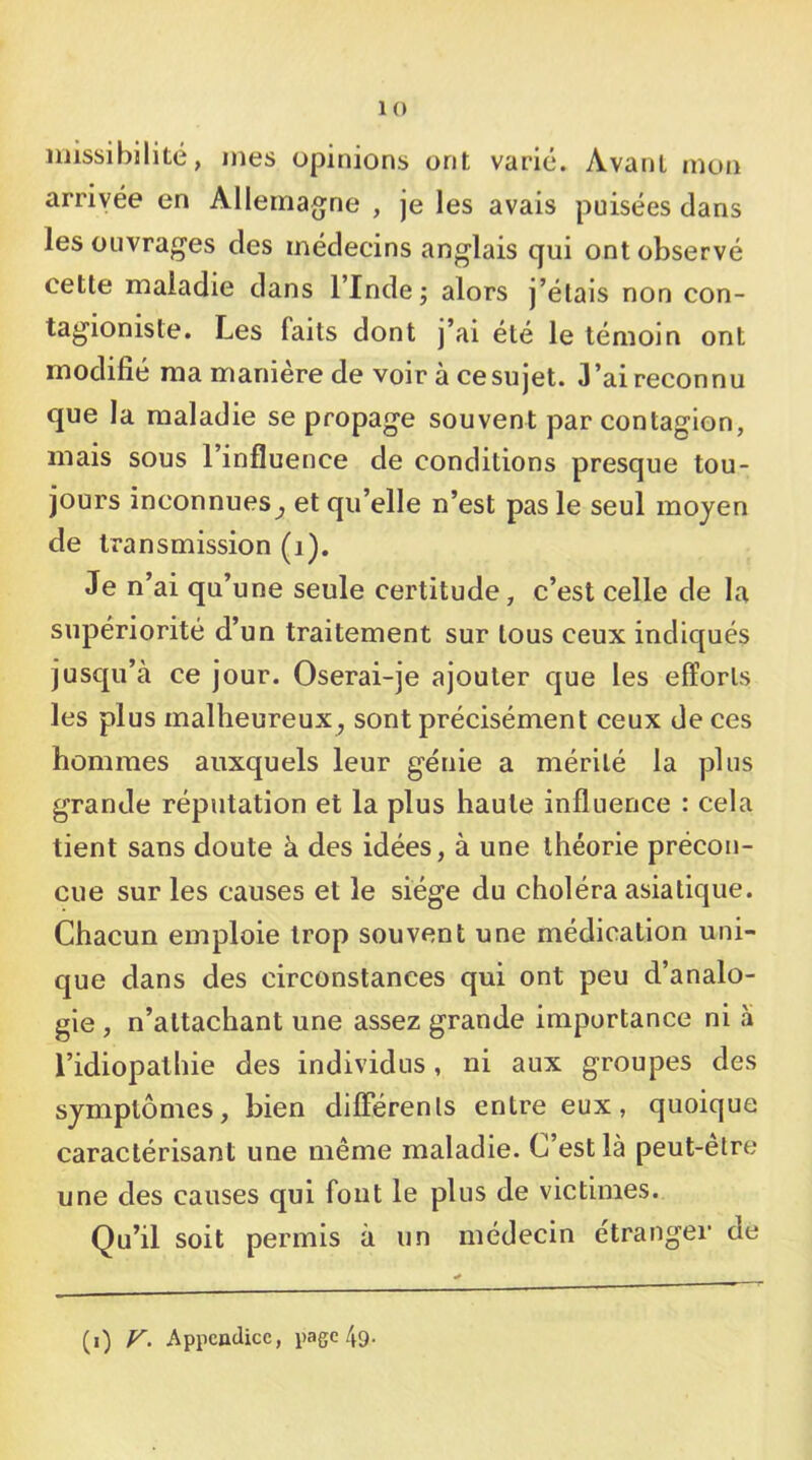 niissibilité, mes opinions ont varié. Avant mon arrivée en Allemagne , je les avais puisées dans les ouvrages des médecins anglais qui ont observé cette maladie dans l’Inde ^ alors j’étais non con- tagioniste. Les faits dont j’ai été le témoin ont modifié ma manière de voir à cesujet. 3’aireconnu que la maladie se propage souvent par contagion, mais sous l’influence de conditions presque tou- jours inconnues^ et qu’elle n’est pas le seul moyen de transmission (i). Je n’ai qu’une seule certitude, c’est celle de la supériorité d’un traitement sur tous ceux indiqués jusqu’à ce jour. Oserai-je ajouter que les efforts les plus malheureux^ sont précisément ceux de ces hommes auxquels leur génie a mérité la plus grande réputation et la plus haute influence : cela tient sans doute à des idées, à une théorie précon- çue sur les causes et le siège du choléra asiatique. Chacun emploie trop souvent une médication uni- que dans des circonstances qui ont peu d’analo- gie , n’attachant une assez grande importance ni à l’idiopathie des individus, ni aux groupes des symptômes, bien differents entre eux, quoique caractérisant une même maladie. C’est là peut-être une des causes qui fout le plus de victimes. Qu’il soit permis à un médecin etranger de (i) V. Appendice, page 49.