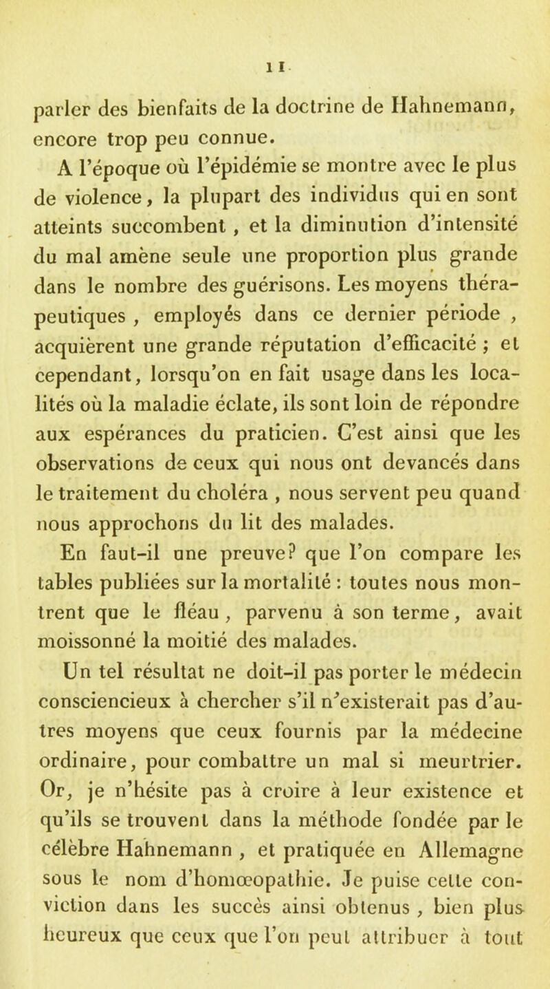 parler des bienfaits de la doctrine de Hahnemann, encore trop peu connue. A l’époque où l’épidémie se montre avec le plus de violence, la plupart des individus qui en sont atteints succombent, et la diminution d’intensité du mal amène seule une proportion plus grande dans le nombre des guérisons. Les moyens théra- peutiques , employés dans ce dernier période , acquièrent une grande réputation d’efficacité ; et cependant, lorsqu’on en fait usage dans les loca- lités où la maladie éclate, ils sont loin de répondre aux espérances du praticien. C’est ainsi que les observations de ceux qui nous ont devancés dans le traitement du choléra , nous servent peu quand nous approchons du lit des malades. En faut-il une preuve? que l’on compare les tables publiées sur la mortalité : toutes nous mon- trent que le fléau, parvenu à son terme, avait moissonné la moitié des malades. Un tel résultat ne doit-il pas porter le médecin consciencieux à chercher s’il n^existerait pas d’au- tres moyens que ceux fournis par la médecine ordinaire, pour combattre un mal si meurtrier. Or, je n’hésite pas à croire à leur existence et qu’ils se trouvent dans la méthode fondée parle célèbre Hahnemann , et pratiquée en Allemagne sous le nom d’homœopathie. Je puise celle con- viction dans les succès ainsi obtenus , bien plus heureux que ceux que l’on peut attribuer à tout