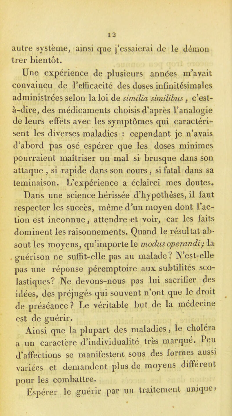 autre système, ainsi que j’essaierai Je le démou trer bientôt. Une expérience de plusieurs années m’avait convaincu de l’efficacité des doses infinitésimales administrées selon la loi de similia similibus, c’est- à-dire, des médicaments choisis d’après l’analogie de leurs effets avec les symptômes qui caractéri- sent les diverses maladies : cependant je n’avais d’abord pas osé espérer que les doses minimes pourraient maîtriser un mal si brusque dans son attaque , si rapide dans son cours, si fatal dans sa teminaison. L’expérience a éclairci mes doutes. Dans une science hérissée d’hypothèses, il faut respecter les succès, même d^un moyen dont l’ac- tion est inconnue, attendre et voir, car les faits dominent les raisonnements. Quand le résultat ab- sout les moyens^ qu’importe le modus operandi; la .guérison ne suffit-elle pas au malade? N’est-elle pas une réponse péremptoire aux subtilités sco- lastiques? Ne devons-nous pas lui sacrifier des idées, des préjugés qui souvent n’ont que le droit ^ de préséance? Le véritable but de la médecine est de guérir. Ainsi que la plupart des maladies, le choléra a un caractère d’individualité 1res marqué. Peu d’affections se manifestent sous des formes aussi variées et demandent plus de moyens différent pour les combattre. Espérer le guérir par un traitement unique y