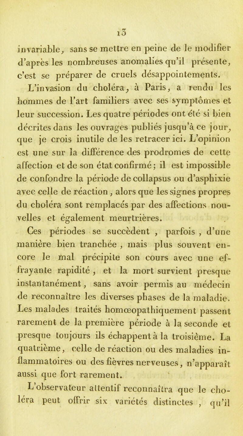 invariable^ sans se mettre en peine de le modifier d’après les nombreuses anomalies qu’il présente, c’est se préparer de cruels désappointements. L’invasion du choléra^ à Paris, a rendu les hommes de l’art familiers avec ses symptômes et leur succession. Les quatre périodes ont élé si bien décrites dans les ouvrages publiés jusqu’à ce jour^ que je crois inutile de les retracer ici. L’opinion est une sur la différence des prodromes de celte affection et de son état confirmé ; il est impossible de confondre la période de collapsus ou d’asphixie avec celle de réaction, alors que les signes propres du choléra sont remplacés par des affections nou- velles et également meurtrières. Ces périodes se succèdent , parfois , d’une manière bien tranchée , mais plus souvent en- core le mal précipite son cours avec une ef- frayante rapidité , et la mort survient presque instantanément, sans avoir permis au médecin de reconnaître les diverses phases de la maladie. Les malades traités homœopathiquement passent rarement de la première période à la seconde et presque toujours ils échappent à la troisième. La quatrième, celle de réaction ou des maladies in- flammatoires ou des fièvres nerveuses, n’apparaît aussi que fort rarement. L’observateur attentif reconnaîtra que le cho- léra peut offrir six variétés distinctes , qu’il