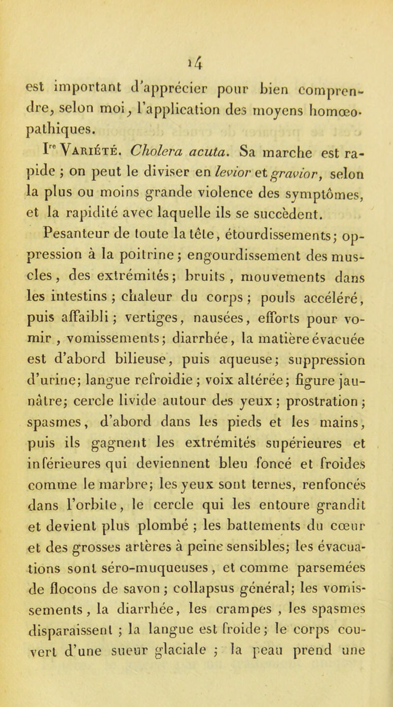 est important irapprécier pour bien compren- dre, selon moi, l’application des moyens homœo- pathiques. r® Variété. Choiera acuta. Sa marche est ra- pide ; on peut le diviser levior et gravior, selon la plus ou moins grande violence des symptômes, et la rapidité avec laquelle ils se succèdent. Pesanteur de toute la tête, étourdissements; op- pression à la poitrine; engourdissement des mus- cles , des extrémités; bruits, mouvements dans les intestins ; chaleur du corps; pouls accéléré, puis alFaibli; vertiges, nausées, efforts pour vo- mir , vomissements; diarrhée, la matière évacuée est d’abord bilieuse, puis aqueuse; suppression d’urine; langue refroidie ; voix altérée; figure jau- nâtre; cercle livide autour des yeux; prostration; spasmes, d’abord dans les pieds et les mains, puis ils gagnent les extrémités supérieures et inférieures qui deviennent bleu foncé et froides comme le marbre; les yeux sont ternes, renfoncés dans l’orbite, le cercle qui les entoure grandit et devient plus plombé ; les battements du cœur et des grosses artères à peine sensibles; les évacua- tions sont séro-muqueuses , et comme parsemées de flocons de savon ; collapsus général; les vomis- sements, la diarrhée, les crampes , les spasmes disparaissent ; la langue est froide; le corps cou- vert d’une sueur glaciale ; la peau prend une