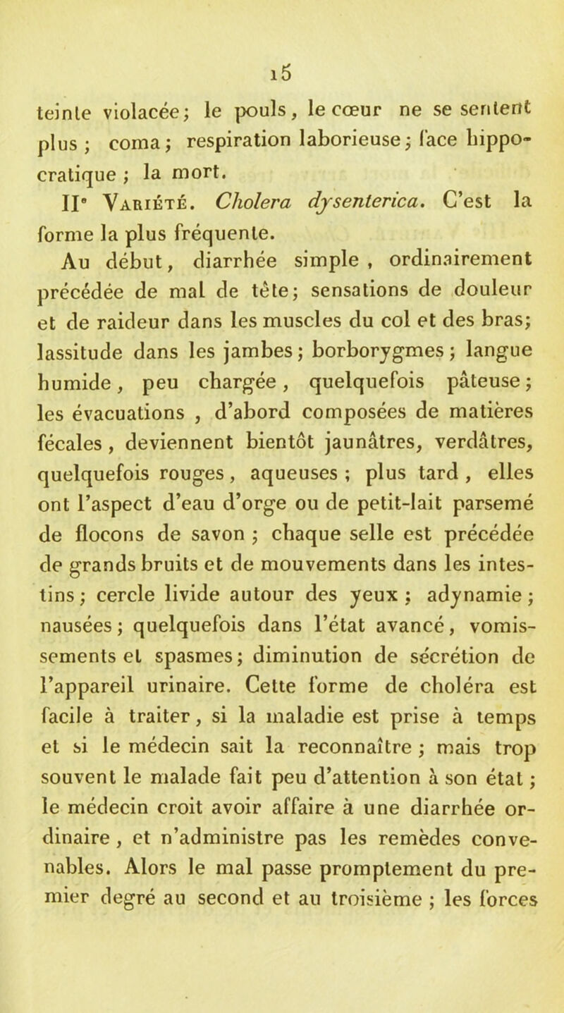 teinle violacée; le pouls, le cœur ne se serilent plus ; coma; respiration laborieuse; lace hippo- cratique ; la mort. Il Variété. Choiera djsenlerica. C’est la forme la plus fréquente. Au début, diarrhée simple , ordinairement précédée de mal de tête; sensations de douleur et de raideur dans les muscles du col et des bras; lassitude dans les jambes ; borborygmes ; langue humide, peu chargée, quelquefois pâteuse; les évacuations , d’abord composées de matières fécales, deviennent bientôt jaunâtres, verdâtres, quelquefois rouges, aqueuses ; plus tard , elles ont l’aspect d’eau d’orge ou de petit-lait parsemé de flocons de savon ; chaque selle est précédée de grands bruits et de mouvements dans les intes- tins ; cercle livide autour des yeux ; adynamie ; nausées; quelquefois dans l’état avancé, vomis- sements et spasmes; diminution de sécrétion de l’appareil urinaire. Cette forme de choléra est facile à traiter, si la maladie est prise à temps et si le médecin sait la reconnaître ; mais trop souvent le malade fait peu d’attention à son état ; le médecin croit avoir affaire à une diarrhée or- dinaire , et n’administre pas les remèdes conve- nables. Alors le mal passe promptement du pre- mier degré au second et au troisième ; les forces