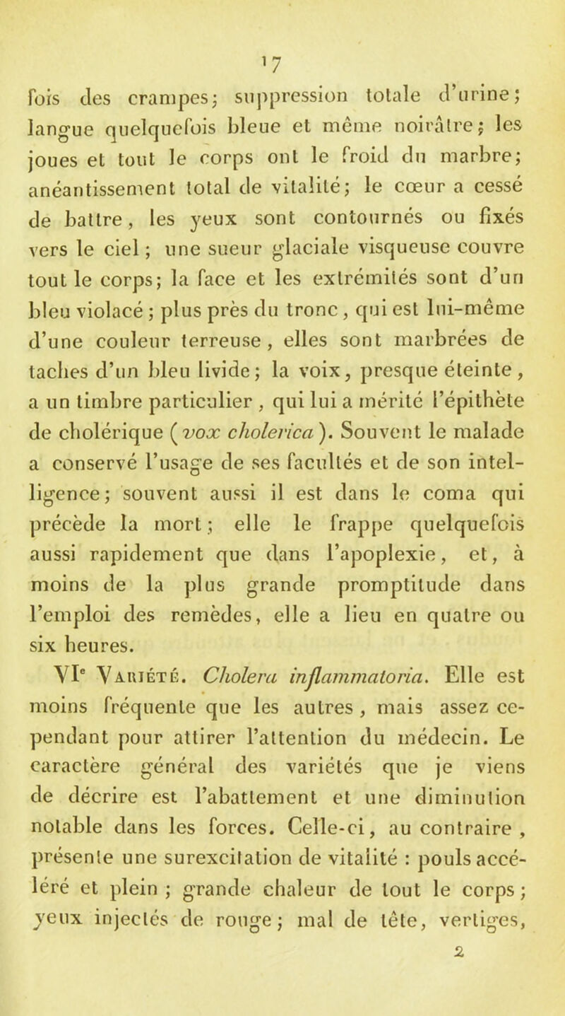 ’7 fois des crampes; suppression totale d’urine; langue quelquefois bleue et même noirâlre; les joues et tout le corps ont le froid du marbre; anéantissement total de vitalité; le cœur a cessé de battre, les yeux sont contournés ou fixés vers le ciel ; une sueur glaciale visqueuse couvre tout le corps; la face et les extrémités sont d’un bleu violacé ; plus près du tronc, qui est lui-même d’une couleur terreuse, elles sont marbrées de taches d’un bleu livide; la voix, presque éteinte, a un timbre particulier , qui lui a mérité l’épithète de cholérique (^vox cholerica). Souvent le malade a conservé l’usage de ses facultés et de son intel- ligence; souvent aussi il est dans le coma qui précède la mort ; elle le frappe quelquefois aussi rapidement que dans l’apoplexie, et, à moins de la plus grande promptitude dans l’emploi des remèdes, elle a lieu en quatre ou six heures. YI“ Yaiuété. Choiera injlammatoria. Elle est moins fréquente que les autres , mais assez ce- pendant pour attirer l’attention du médecin. Le caractère général des variétés que je viens de décrire est l’abattement et une diminution notable dans les forces. Celle-ci, au contraire , présente une surexcitation de vitalité : pouls accé- léré et plein ; grande chaleur de tout le corps; yeux injectés de rouge; mal de tête, vertiges, 2