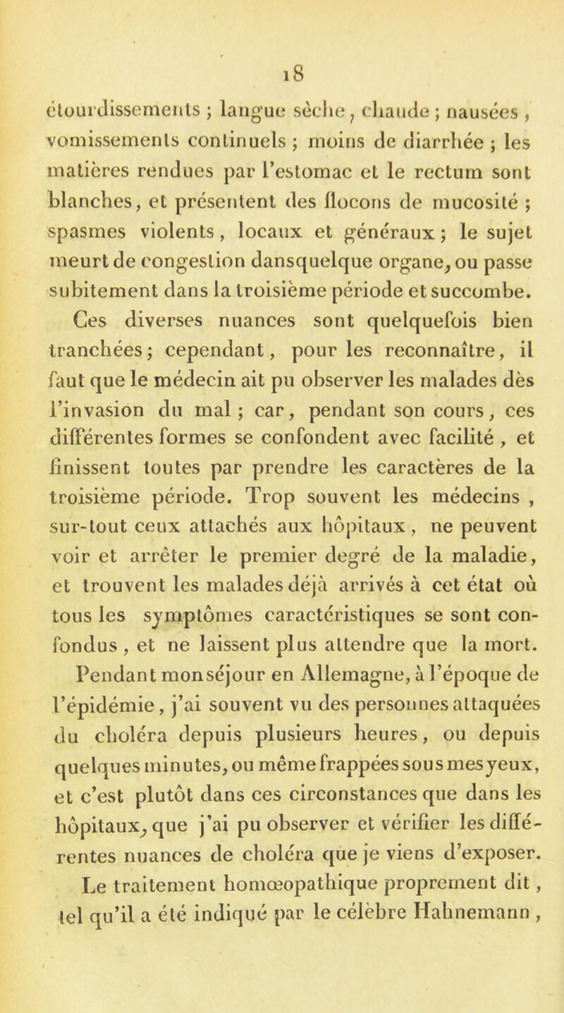 clüurdissemeiils ; langue sèche, cliautle ; nausées , vornissemenls continuels ; moins de diarrhée ; les matières rendues par l’estomac et le rectum sont blanches, et présentent des llocons de mucosité ; spasmes violents, locaux et généraux ; le sujet meurt de congestion dansquelque organe, ou passe subitement dans la troisième période et succombe. Ces diverses nuances sont quelquefois bien tranchées; cependant, pour les reconnaître, il faut que le médecin ait pu observer les malades dès l’invasion du mal; car, pendant son cours, ces différentes formes se confondent avec facilité , et finissent toutes par prendre les caractères de la troisième période. Trop souvent les médecins , sur-tout ceux attachés aux hôpitaux, ne peuvent voir et arrêter le premier degré de la maladie, et trouvent les malades déjà arrivés à cet état où tous les symptômes caractéristiques se sont con- fondus , et ne laissent plus attendre que la mort. Pendant monséjour en Allemagne, à l’époque de l’épidémie, j’ai souvent vu des personnes attaquées du choléra depuis plusieurs heures, ou depuis quelques minutes, ou même frappées sous mes jeux, et c’est plutôt dans ces circonstances que dans les hôpitaux, que j’ai pu observer et vérifier les diffé- rentes nuances de choléra que je viens d’exposer. Le traitement homœopathique proprement dit, tel qu’il a été indiqué par le célèbre Hahnemann ,