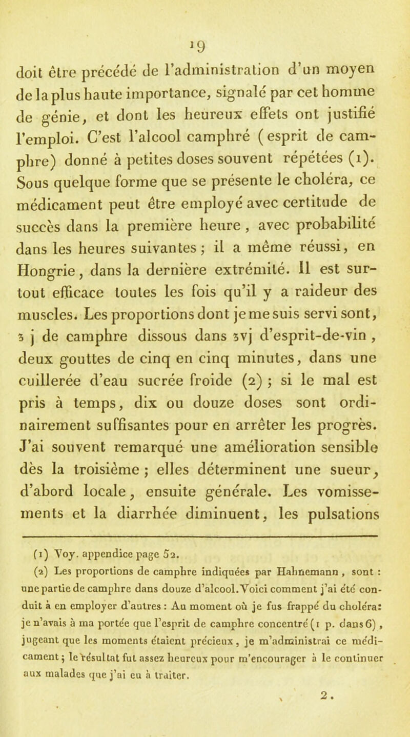 ^9 doit être précédé de l’administration d’un moyen de la plus haute importance, signalé par cet homme de génie, et dont les heureux elFets ont justifié l’emploi. C’est l’alcool camphré ( esprit de cam- phre) donné à petites doses souvent répétées (i). Sous quelque forme que se présente le choléra, ce médicament peut être employé avec certitude de succès dans la première heure , avec probabilité dans les heures suivantes; il a même réussi, en Hongrie, dans la dernière extrémité. Il est sur- tout efficace toutes les fois qu’il y a raideur des muscles. Les proportions dont je me suis servi sont, 5 j de camphre dissous dans 5vj d’esprit-de-vin , deux gouttes de cinq en cinq minutes, dans une cuillerée d’eau sucrée froide (2) ; si le mal est pris à temps, dix ou douze doses sont ordi- nairement suffisantes pour en arrêter les progrès. J’ai souvent remarqué une amélioration sensible dès la troisième ; elles déterminent une sueur ^ d’abord locale, ensuite générale. Les vomisse- ments et la diarrhée diminuent, les pulsations fi) \oy. appendice page 5a. (a) Les proportions de camphre indiquées par Hahnemann , sont : une partie de camphre dans douze d’alcool. Voici comment j’ai e'te' con- duit à en employer d’autres : Au moment où je fus frappé du choléra: je n’avais à ma portée que l’esprit de camphre concentré (i p. dans 6), jugeant que les moments étaient précieux , je m’adnainistrai ce médi- cament; le Yésultat fut assez heureux pour m’encourager à le continuer aux malades que j’ai eu à traiter. 2.