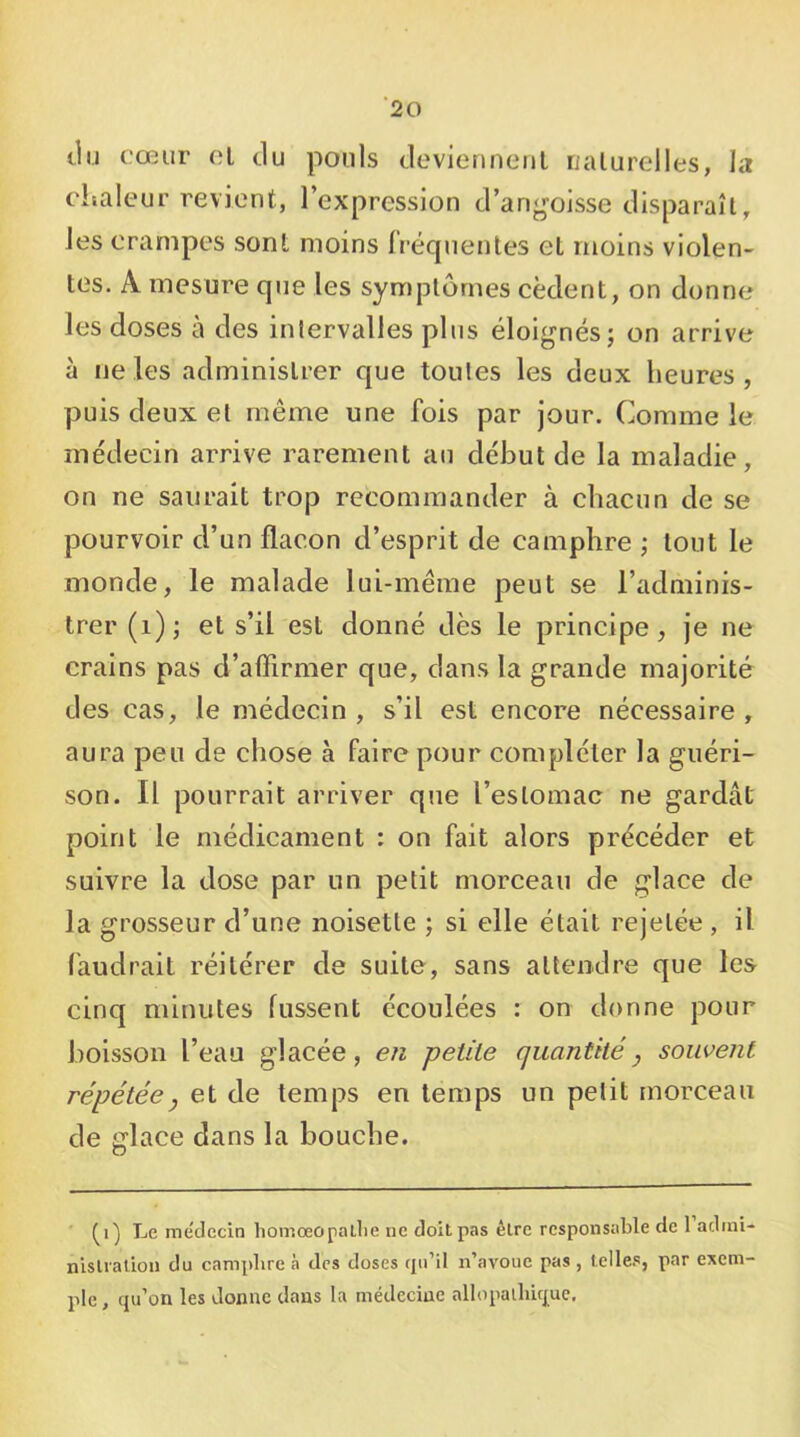 ‘20 tlu cœur cl tlu pouls cleviennenl nalurelles, la chaleur revient, l’expression d’angoisse disparaît, les crampes sont moins fréquentes et moins violen- tes. A mesure que les symptômes cèdent, on donne les doses à des intervalles plus éloignés; on arrive à ne les administrer que toutes les deux heures , puis deux et même une fois par jour. Comme le médecin arrive rarement au début de la maladie, on ne saurait trop recommander à chacun de se pourvoir d’un flacon d’esprit de camphre ; tout le monde, le malade lui-méine peut se l’adminis- trer (i); et s’il est donné dès le principe, je ne crains pas d’aflirmer que, dans la grande majorité des cas, le médecin , s’il est encore nécessaire , aura peu de chose à faire pour compléter la guéri- son. Il pourrait arriver que l’estomac ne gardât point le médicament : on fait alors précéder et suivre la dose par un petit morceau de glace de la grosseur d’une noisette ; si elle était rejetée , il faudrait réitérer de suite, sans attendre que les cinq minutes fussent écoulées : on donne pour boisson l’eau glacée, en petite quantité y souvent répétée y et de temps en temps un petit morceau de glace dans la bouche. Le médecin liomœopallie ne doit pas être responsable de 1 adini- nislration du camphre à des doses tpi’il n’avoue pas , telles, par exem- ple , qu’on les donne dans la médecine allopalhique.