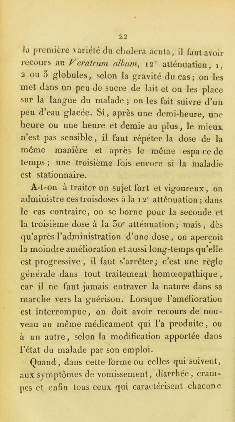 la i)remière variélc du choiera acula, il faiitavoir recours au Verairum album, 12' aiténuation, 1, 2 ou 3 globules, selon la gravité du cas; on les met dans un peu de sucre de lait et on les place sur la langue du malade ; on les fait suivre d’un peu d’eau glacée. Si, après une demi-heure, une heure ou une heure et demie au plus, le mieux n’est pas sensible, il faut répéter la dose de la même manière et après le même espa ce de temps ; une troisième fois encore si la maladie est stationnaire. A-t-on à traiter un sujet fort et vigoureux, on administre ces troisdoses à la 12' atténuation ; dans le cas contraire, on se borne pour la seconde et la troisième dose à la 3o® atténuation ; mais, dès qu’après l’administration d’une dose, on aperçoit la moindre amélioration et aussi long-temps qu’elle est progressive , il faut s’arrêter; c’est une règle générale dans tout traitement homœopatbique, car il ne faut jamais entraver la nature dans sa marche vers la guérison. Lorsque l’amélioration est interrompue, on doit avoir recours de nou- veau au même médicament qui l’a produite, ou à un autre, selon la modification apportée dans l’état du malade par son emploi. Quand, dans celte forme ou celles qui suivent, aux symptômes de vomissement, diarrhée, cram- pes et enfin tous ceux qui caractérisent chacune