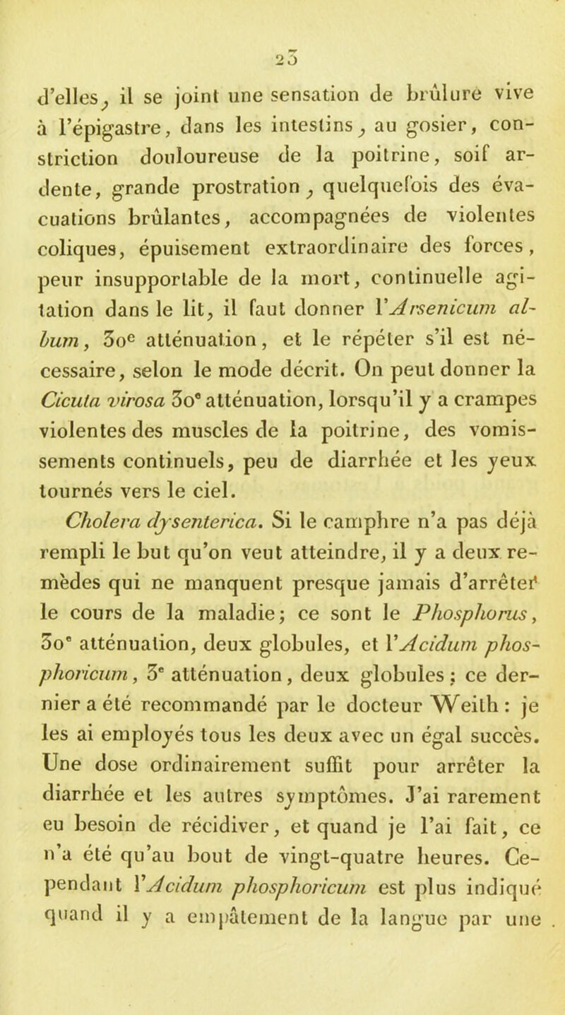 d’elles^ il se joint une sensation de brûlure vive à l’épigastre, dans les intestins;, au gosier, con- striclion douloureuse de la poitrine, soif ar- dente, grande prostration^ quelquefois des éva- cuations brûlantes, accompagnées de 'violentes coliques, épuisement extraordinaire des forces, peur insupportable de la mort, continuelle agi- tation dans le lit, il faut donner YArsenicum al- bum , 3o® atténuation, et le répéter s’il est né- cessaire, selon le mode décrit. On peut donner la Cicula virosa 3o® atténuation, lorsqu’il y a crampes violentes des muscles de la poitrine, des vomis- sements continuels, peu de diarrhée et les jeux tournés vers le ciel. Choiera djsenterica. Si le camphre n’a pas déjà rempli le but qu’on veut atteindre, il y a deux re- mèdes qui ne manquent presque jamais d’arrêter* le cours de la maladie; ce sont le Phosphorus, 3o® atténuation, deux globules, et YAcidiim phos- phoricum, 3' atténuation , deux globules : ce der- nier a été recommandé par le docteur Weith : je les ai employés tous les deux avec un égal succès. Une dose ordinairement suffit pour arrêter la diarrhée et les autres symptômes. J’ai rarement eu besoin de récidiver, et quand je l’ai fait, ce n’a été qu’au bout de vingt-quatre heures. Ce- pendant YAcidwn phosphoricum est plus indiqué quand il y a empâtement de la langue par une