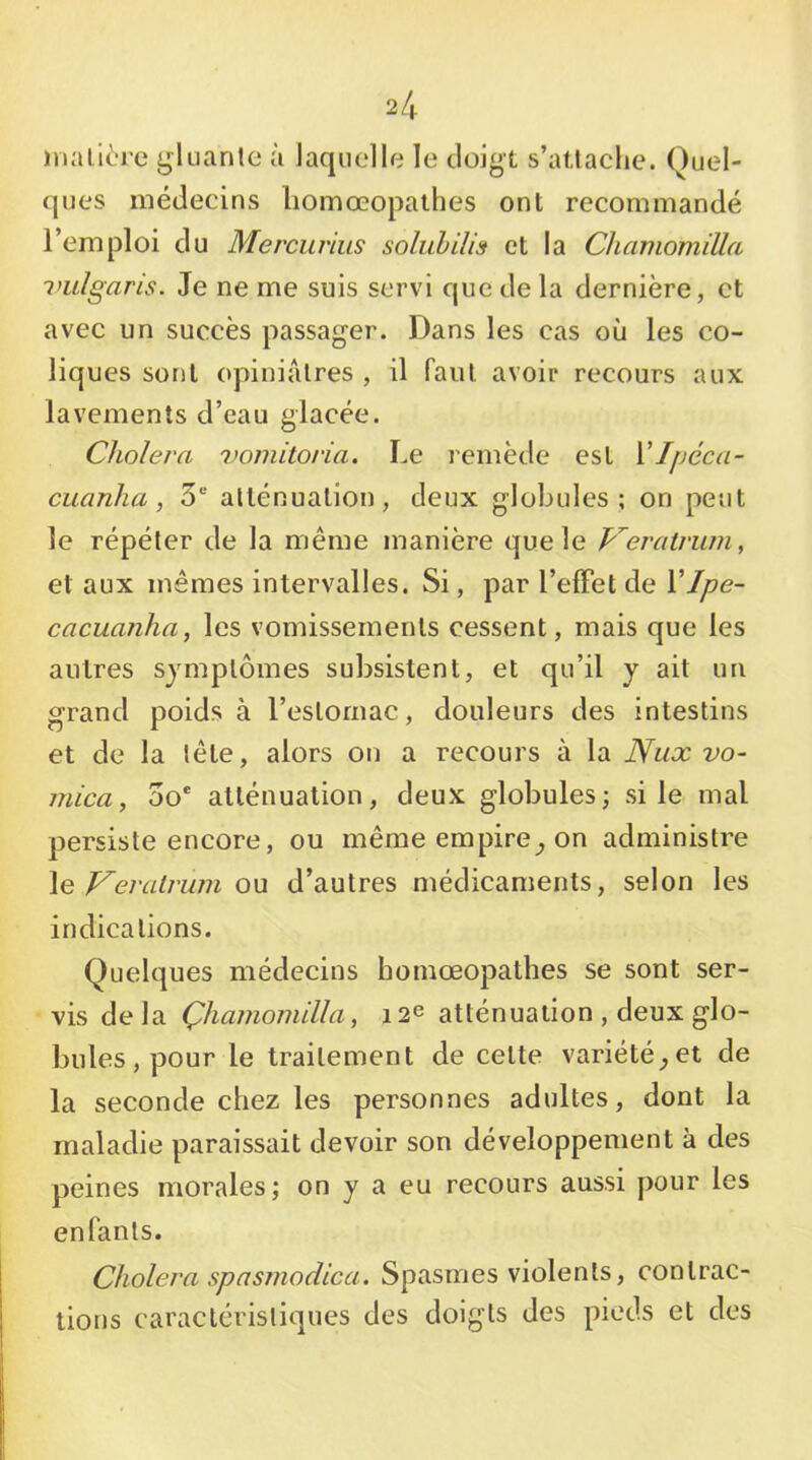 inallèrc gluante à laquelle le doigt s’atlaclie. Quel- ques médecins liomœopaihes ont recommandé l’emploi du Mercurius soluMUs et la Chamomilla vulgaris. Je ne me suis servi que de la dernière, et avec un succès passager. Dans les cas où les co- liques sont opiniâtres , il faut avoir recours aux lavements d’eau glacée. Choiera 7)oiiiitoria. Le remètle est Vlpéca- cuanlia, S® atténuation, deux globules; on peut le répéter de la même manière que le Veratrwn, et aux mêmes intervalles. Si, par l’elFet de VIpe~ cacuanha, les vomissements cessent, mais que les autres symptômes subsistent, et qu’il y ait un grand poids à l’estomac, douleurs des intestins et de la tête, alors on a recours à la Nux vo- mica, 00* atténuation, deux globules; si le mal persiste encore, ou même empire^ on administre \e Veratrwn ou d’autres médicaments, selon les indications. Quelques médecins bomœopathes se sont ser- vis delà ÇhamoTnilla, 12e atténuation , deux glo- bules, pour le traitement de cette variété^et de la seconde chez les personnes adultes, dont la maladie paraissait devoir son développement à des peines morales; on y a eu recours aussi pour les enfants. Choiera sp a 87110 die a. Spasmes violents, contrac- tions caractéristiques des doigts des pieds et des