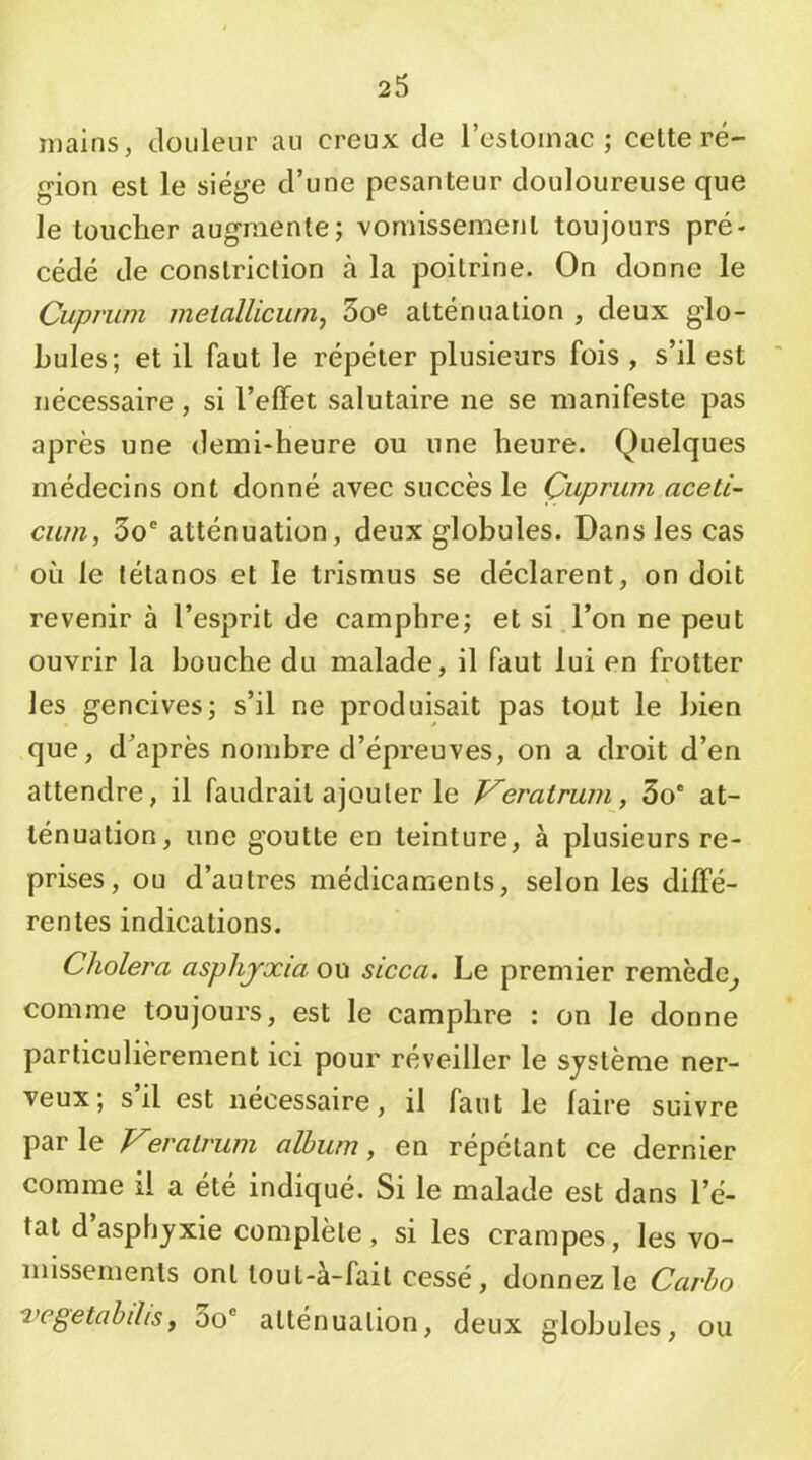 mains, douleur au creux de l’esloinac ; celte ré- gion esl le siège d’une pesanteur douloureuse que le toucher augmente; vomissement toujours pré- cédé de conslriction à la poitrine. On donne le Cuprum melallicunij So^ atténuation , deux glo- bules; et il faut le répéter plusieurs fois , s’il est nécessaire, si l’effet salutaire ne se manifeste pas après une demi-heure ou une heure. Quelques médecins ont donné avec succès le Çuprum aceti- cum, 3o® atténuation, deux globules. Dans les cas où le tétanos et le trismus se déclarent, on doit revenir à l’esprit de camphre; et si.l’on ne peut ouvrir la bouche du malade, il faut lui en frotter les gencives; s’il ne produisait pas tojut le bien que, d’après nombre d’épreuves, on a droit d’en attendre, il faudrait ajouter le Veratrum, 3o* at- ténuation, une goutte en teinture, à plusieurs re- prises, ou d’autres médicaments, selon les diffé- rentes indications. Choiera asphyxia ou sicca. Le premier remède^ comme toujours, est le camphre : on le donne particulièrement ici pour réveiller le système ner- veux; s’il est nécessaire, il faut le faire suivre parle Veratrum album, en répétant ce dernier comme il a été indiqué. Si le malade est dans l’é- tal d asphyxie complète, si les crampes, les vo- missements ont lout-à-fail cessé, donnez le Carho vegetabilis, 3o® atténuation, deux globules, ou