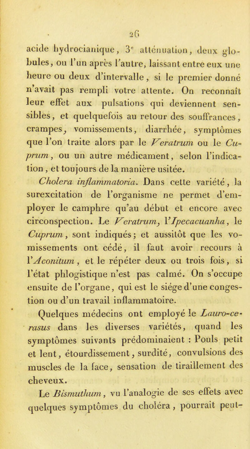 20 acide liydrocianique, 3“ allciiualion, deux glo- bules, ou l’un après Taulre, laissant entre eux une heure ou deux d’intervalle, si le premier donné n avait pas rempli votre attente. On reconnaît leur effet aux pulsations qui deviennent sen- sibles, et quelquefois au retour des souffrances, crampes^ vomissements, diarrhée, symptômes que l’on traite alors par le Veratrum ou le Cu~ prum y ou un autre médicament, selon l’indica- tion , et toujours de la manière usitée. Choiera injlammaioria. Dans cette variété, la surexcitation de l’organisme ne permet d’em- ployer le camphre qu’au début et encore avec circonspection. Le V^eratrurrij VIpecacuanha, le Cuprum y sont indiqués; et aussitôt que les vo- missements ont cédé, il faut avoir recours à VAconitum, et le répéter deux ou trois fois, si l’état phlogistique n’est pas calmé. On s’occupe ensuite de l’organe, qui est le siège d’une conges- tion ou d’un travail inflammatoire. Quelques médecins ont employé le Lauro-ce- rasus dans les diverses variétés, quand les symptômes suivants prédominaient : Pouls petit et lent, étourdissement, surdité, convulsions des muscles de la face, sensation de tiraillement des cheveux. Le Bismuihum, vu l’analogie de ses effets avec quelques symptômes du choléra , pourrait peut-
