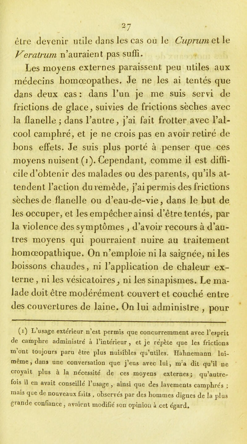 être devenir utile dans les cas ou le CiipnimeiX^ Keratrum n’auraient pas suffi. Les moyens externes paraissent peu utiles aux médecins hoinœopalhes. Je ne les ai tentés que dans deux cas : dans l’un je me suis servi de frictions de glace, suivies de frictions sèches avec la flanelle ; dans l’autre, j’ai fait frotter avec l’al- cool camphré, et je ne crois pas en avoir retiré de bons effets. Je suis plus porté à penser que ces moyens nuisent (i). Cependant, comme il est diffi- cile d’obtenir des malades ou des parents, qu’ils at- tendent l’action du remède, j’ai permis des frictions sèches de flanelle ou d’eau-de-vie, dans le but de les occuper, et les empêcher ainsi d’être tentés, par la violence des symptômes , d’avoir recours à d’au- tres moyens qui pourraient nuire au traitement hoinœopathique. On n’emploie ni la saignée, ni les boissons chaudes, ni l’application de chaleur ex- terne , ni les vésicatoires^ ni les sinapismes. Le ma- lade doit être modérément couvert et couché entre des couvertures de laine. On lui administre , pour (i) L’usage exte'rieur n’est permis que concurremment avec l’esprit de camptre administre' à l’inte'rieur , et je répété que les frictions m ont toujours paru etre plus nuisibles qu’utiles. Halinemann lui- même, dans une conversation que j’eus avec lui, m’a dit qu’il ne croyait plus à la ne'cessité de ces moyens externes ; qu’autrc- fois il en avait conseille' l’usage , ainsi que des lavements camphre's ; mais que de nouveaux faits . observés par des hommes dignes de la plus grande confiance, .avaient modifié son opinion à cet égard.