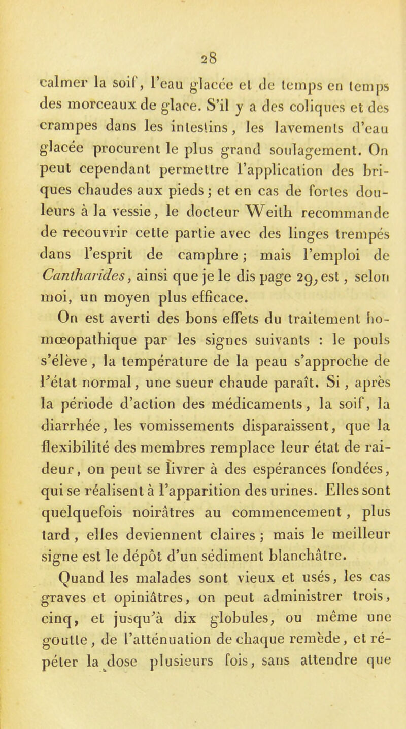 calmer la soil, l’eau glacée el de lenips en temps des morceaux de glace. S’il y a des coliques et des crampes dans les intestins, les lavements d’eau glacée procurent le plus grand soulagement. On peut cependant permettre l’application des bri- ques chaudes aux pieds; et en cas de fortes dou- leurs à la vessie, le docteur Weith recommande de recouvrir cette partie avec des linges trempés dans l’esprit de camphre ; mais l’emploi de Canlharides, ainsi que je le dis page 29^ est, selon moi, un moyen plus efficace. On est averti des bons effets du traitement ho- mœopathique par les signes suivants : le pouls s’élève, la température de la peau s’approche de l^élat normal, une sueur chaude paraît. Si, après la période d’action des médicaments, la soif, la diarrhée, les vomissements disparaissent, que la flexibilité des membres remplace leur état de rai- deur, on peut se livrer à des espérances fondées, qui se réalisent à l’apparition des urines. Elles sont quelquefois noirâtres au commencement, plus tard , elles deviennent claires ; mais le meilleur signe est le dépôt d’un sédiment blanchâtre. Quand les malades sont vieux et usés, les cas graves et opiniâtres, on peut administrer trois, cinq, et jusqu^à dix globules, ou même une goutte, de l’atténuation de chaque remède, et ré- péter la dose plusieurs fois, sans attendre que