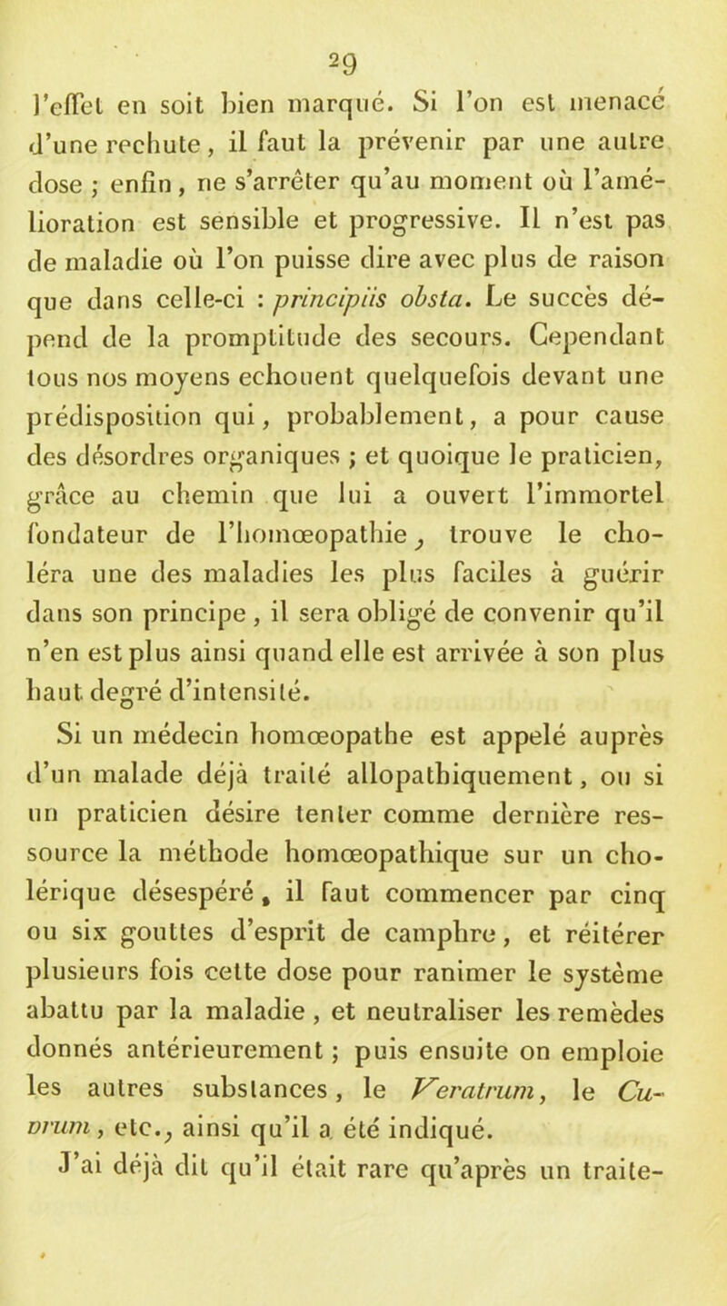 l’efTel en soit bien marqué. Si l’on est menacé d’une rechute, il faut la prévenir par une autre dose ; enfin, ne s’arrêter qu’au moment où l’amé- lioration est sensible et progressive. Il n’est pas de maladie où l’on puisse dire avec plus de raison que dans celle-ci ; prlncipiis ohsta. Le succès dé- pend de la promptitude des secours. Cependant tous nos moyens echouent quelquefois devant une prédisposition qui, probablement, a pour cause des désordres organiques ; et quoique le praticien, grâce au chemin que lui a ouvert l’immortel fondateur de l’homœopathie ^ trouve le cho- léra une des maladies les plus faciles à guérir dans son principe, il sera obligé de convenir qu’il n’en est plus ainsi quand elle est arrivée à son plus haut degré d’intensité. Si un médecin homœopathe est appelé auprès d’un malade déjà traité allopathiquement, ou si un praticien désire tenter comme dernière res- source la méthode homœopathique sur un cho- lérique désespéré, il faut commencer par cinq ou six gouttes d’esprit de camphre, et réitérer plusieurs fois cette dose pour ranimer le système abattu par la maladie, et neutraliser les remèdes donnés antérieurement ; puis ensuite on emploie les autres substances, le Veratrum^ le Cu- Driim, etc.^ ainsi qu’il a, été indiqué. J ai déjà dit qu’il était rare qu’après un traite-