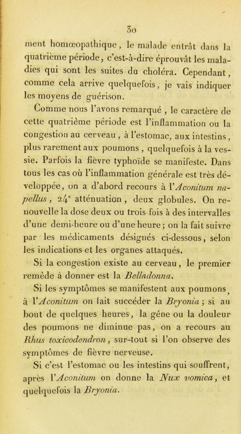 ment homœopalhiqiie, le malade entrât dans la quatrième période, c’est-à-dire éprouvât les mala- dies qui sont les suites du choléra. Cependant, comme cela arrive quelquefois, je vais indiquer les moyens de guérison. Comme nous l’avons remarqué , le caractère de cette quatrième période est l’inflammation ou la congestion au cerveau , à l’estomac, aux intestins, plus rarement aux poumons , quelquefois à la ves- sie. Parfois la fièvre typhoïde se manifeste. Dans tous les cas où l’inflammation générale est très dé- veloppée, on a d’abord recours à VAconitum na- pellus, 24® atténuation , deux globules. On re- nouvelle la dose deux ou trois>fois à des intervalles d’une demi-heure ou d’une heure ; on la fait suivre par les médicaments désignés ci-dessous, selon les indications et les organes attaqués. Si la congestion existe au cerveau, le premier remède à donner est la Belladonna. Si les symptômes se manifestent aux poumons^ à VAconiium on lait succéder la Brjonia ; si au bout de quelques heures, la gène ou la douleur des poumons ne diminue pas, on a recours au Rhiis toxicodendron, sur-tout si l’on observe des symptômes de fièvre nerveuse. Si c’est l’estomac ou les intestins qui soulFrent, après V A coniium on donne la Nux vomica y et quelquefois la Brjonia.