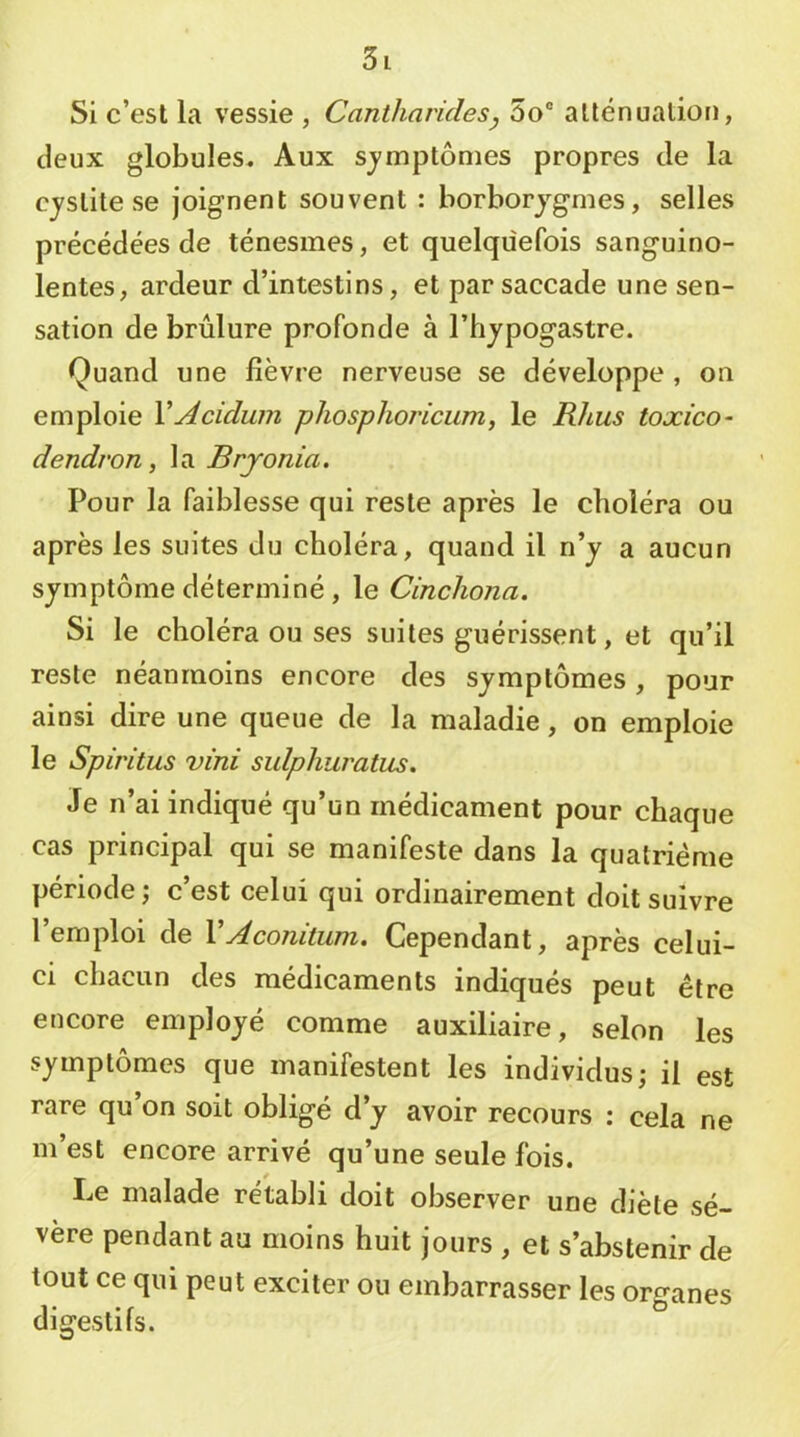 Si c’est la vessie , Cantharides y 5o® atténuation, deux globules. Aux sjmptônies propres de la cystite se joignent souvent : borborjgmes, selles précédées de ténesmes, et quelquefois sanguino- lentes, ardeur d’intestins, et par saccade une sen- sation de brûlure profonde à l’hypogastre. Quand une fièvre nerveuse se développe , on emploie VAcidum pliosplioricum, le Rhus toxico- dendron, la Brjonia. Pour la faiblesse qui reste après le choléra ou après les suites du choléra, quand il n’y a aucun symptôme déterminé, le Cincliona. Si le choléra ou ses suites guérissent, et qu’il reste néanmoins encore des symptômes , pour ainsi dire une queue de la maladie, on emploie le Spiritus vint sulphuratus. Je n’ai indiqué qu’un médicament pour chaque cas principal qui se manifeste dans la quatrième période; c’est celui qui ordinairement doit suivre l’emploi de VAconitum. Cependant, après celui- ci chacun des médicaments indiqués peut être encore employé comme auxiliaire, selon les symptômes que manifestent les individus; il est rare qu’on soit obligé d’y avoir recours : cela ne m’est encore arrivé qu’une seule fois. Le malade rétabli doit observer une diète sé- vère pendant au moins huit jours , et s’abstenir de tout ce qui peut exciter ou embarrasser les organes digestifs.