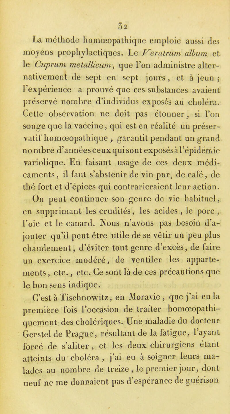 La mélliodo liomœopathique emploie aussi des moyens prophylactiques. Le Veralmm album et le Cuprum melallicum, que l’on administre alter- nativement de sept en sept jours , et à jeun ; l’expérience a prouvé que ces substances avaient ])réservé nombre d’individus exposés au choléra. Cette observation ne doit pas étonnersi l’on songe que la vaccine, qui est en réalité un préser- vatif homœopathique , garantit pendant un grand no mbre d’années ceux qui sont exposésà l’épidémie variolique. En faisant usage de ces deux médi' carnents, il faut s’abstenir de vin pur, de café, de thé fort et d’épices qui contrarieraient leur action. On peut continuer son genre de vie habituel, en supprimant les crudités, les acides , le porc , l’oie et le canard. Nous n’avons pas besoin d’a- jouter qu’il peut être utile de se vêtir un peu plus chaudement, d’éviter tout genre d’excès, de faire un exercice modéré, de ventiler les apparte- ments, etc., etc. Ce sont là de ces précautions que le bon sens indique. C’est à Tisebnowitz, en Moravie , que j’ai eu la première fois l’occasion de traiter homœopathi- quement des cholériques. Une maladie du docteur Gerstel de Prague, résultant de la fatigue, l’ayant forcé de s’aliter . et les deux chirurgiens étant atteints du choléra , j’ai eu à soigner leurs ma- lades au nombre de treize , le premier jour, dont neuf ne me donnaient pas d’espérance de guérison