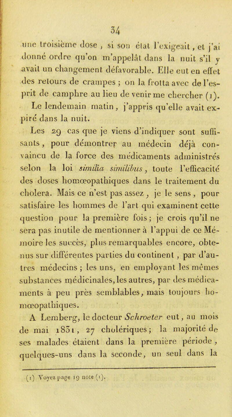 Il ne troisième dose , si son élal l’exigeait, et j’ai donné ordre qu’on m’appelai dans la nuit s’il y avait un changement défavorable. Elle eut en effet des retours de crampes ; on la frotta avec de l’es- prit de camphre au lieu de venir me chercher (]). Le lendemain matin , j’appris qu’elle avait ex- pire dans la nuit. Les sg cas que je viens d’indiquer sont suffi- sants , pour démontrer au médecin de'jà con- vaincu de la force des médicaments administre's selon la loi similia similihus, toute l’efficacité des doses homœopathiques dans le traitement du choiera. Mais ce n’est pas assez ^ je le sens , pour satisfaire les hommes de l’art qui examinent cette question pour la première fois; je crois qu’il ne sera pas inutile de mentionner à l’appui de ce Mé- moire les sui:cès, plus remarquables encore, obte- nus sur differentes parties du continent, par d’au- tres médecins ; les uns, en employant les mêmes substances médicinales, les autres, par des médica- ments à peu près semblables, mais toujours bo- ni œopalbiqu es. A Leraberg, le docteur iSc/i/’oeter eut, au mois de mai i85i, 27 cholériques; la majorité de ses malades étaient dans la première période , quelques-uns dans la seconde, un seul dans la (i) Voyez page 19 note (•).