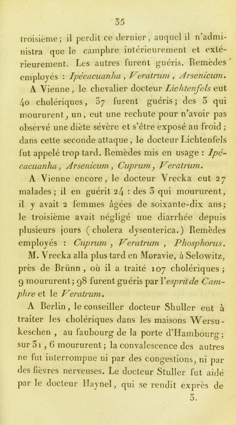 troisième; il perdit ce dernier, auquel il n’admi- nistra que le camphre intérieurement et exté- rieurement. Les autres furent guéris. Remèdes' employés : Ipécacuanha , Verairum , Arsenicum, A Vienne , le chevalier docteur Lichienfels eut 4o cholériques, Sy furent guéris; des 5 qui moururent^ un, eut une rechute pour n’avoir pas observé une diète sévère et s’être exposé au froid ; dans cette seconde attaque, le docteur Lichienfels fut appelé trop tard. Remèdes mis en usage : lpé~ cacuanha, Arsénicum, Cuprum, V^eratrum. A Vienne encore, le docteur Vrecka eut 27 malades; il en guérit 24 : des 3 qui moururent, il y avait 2 femmes âgées de soixante-dix ans; le troisième avait négligé une diarrhée depuis plusieurs jours (choiera dysenterica.) Remèdes employés : Cupmm , JAeratrum , Phosphorus. M. Vreeka alla plus tard en Moravie, à Selowitz, près de Brünn , où il a traité 107 cholériques ; g moururent; 98 furent guéris par Vespritde Cam- phre et le TAeratrum, A Berlin, le conseiller docteur Shuller eut à traiter les cholériques dans les maisons Wersu- keschen , au faubourg de la porte d’Hambourg; sur 3i, 6 moururent ; la convalescence des autres ne fui interrompue ni par des congestions, ni par des fièvres nerveuses. Le docteur Stuller fut aidé par le docteur llaynel, qui se rendit exprès de rr O. 1