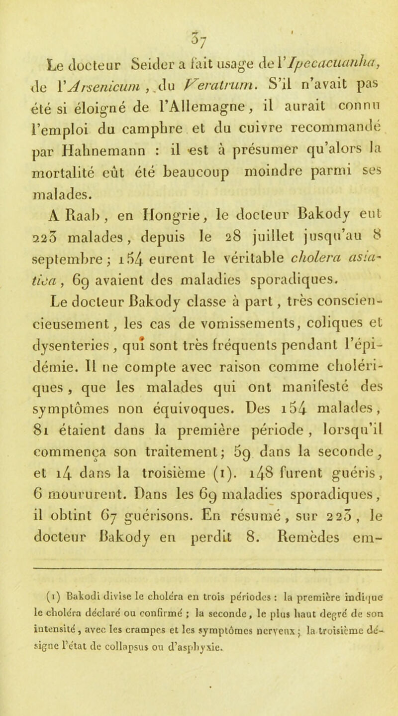 ^7 Le JüCteur Seicler a lait usage de VIpecaciurnha, de VArseniciün,A^ Veralrurn. S’il n’avait pas été si éloigné de l’Allemagne, il aurait connu l’emploi du camphre et du cuivre recommandé, par Hahnemann : il -est à présumer qu’alors la mortalité eût été beaucoup moindre parmi ses malades. A Raal), en Hongrie, le docteur Bakody eut 223 malades, depuis le 28 juillet jusqu’au 8 septembre; i54 eurent le véritable choiera asia^ tica, 69 avaient des maladies sporadiques. Le docteur Bakody classe à part, très conscien- cieusement, les cas de vomissements, coliques et dysenteries , qui sont très fréquents pendant l’épi- démie. Il ne compte avec raison comme choléri- ques , que les malades qui ont manifesté des symptômes non équivoques. Des i54 malades, 81 étaient dans la première période , lorsqu’il commença son traitement; 69 dans la seconde, et i4 dans la troisième (1). i48 furent guéris, 6 moururent. Dans les 69 maladies sporadiques, il obtint (>7 guérisons. En résumé, sur 2 23, le docteur Bakody eu perdit 8. Remèdes em- (1) Bakodi divise le chole’ra en trois périodes : la première indi']uc le choiera déclaré' ou confirmé ; la seconde, le plus haut degré de son iutensilé, avec les crampes et les symptômes nerveux ; la troisième dé- signe l’état de collapsus ou d’asphyxie.