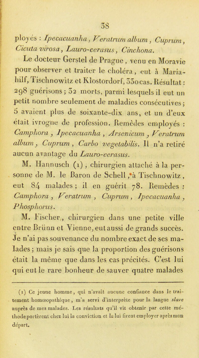 plojés : Ipecacuanha, Feralrum album , Cuprum, Ciciita virosa, Lauro-cerasus, Cinchona. Le docteur Gerslel de Prague , venu en Moravie pour observer et traiter le choléra, eut à Maria- hilf, Tischnowilz et Kîostordorf, oSocas. Résultat : 298 guérisons ; 32 morts, parmi lesquels il eut un petit nombre seulement de maladies consécutives; 6 avaient plus de soixante-dix ans, et un d’eux était ivrogne de profession. Remèdes employés : Camphora , Ipecacuanha , Avsenicum j Feratrum album y Cuprum , Carbo vegelabilis. Il n’a retiré aucun avantage du Lauro-cerasus. M. Hannusch (1), chirurgien attaché à la per- sonne de M. le Baron de Schell ,*à Tischnowitz , eut 84 malades; il en guérit 78. Remèdes; Camphora , Feratrum , Cuprum, Ipecacuanha, Phosphorus. M. Fischer,, chirurgien dans une petite ville entre Brünn et Vienne, eut aussi de grands succès. Je n’ai pas souvenance du nombre exact de ses ma- lades ; mais je sais que la proportion des guérisons était la même que dans les cas précités. C’est lui qui eut le rare bonheur de sauver quatre malades (1) Ce jeune homme, qui n'avait aucune confiance dans le trai- tement homœopathique, m’a servi d’interprète pour la langue slai>e auprès de mes malades. Les résultats qu’il vit obtenir par celle mc'- ihode portèrent chez lui la conviction et la lui firent employer après mon de'parl.