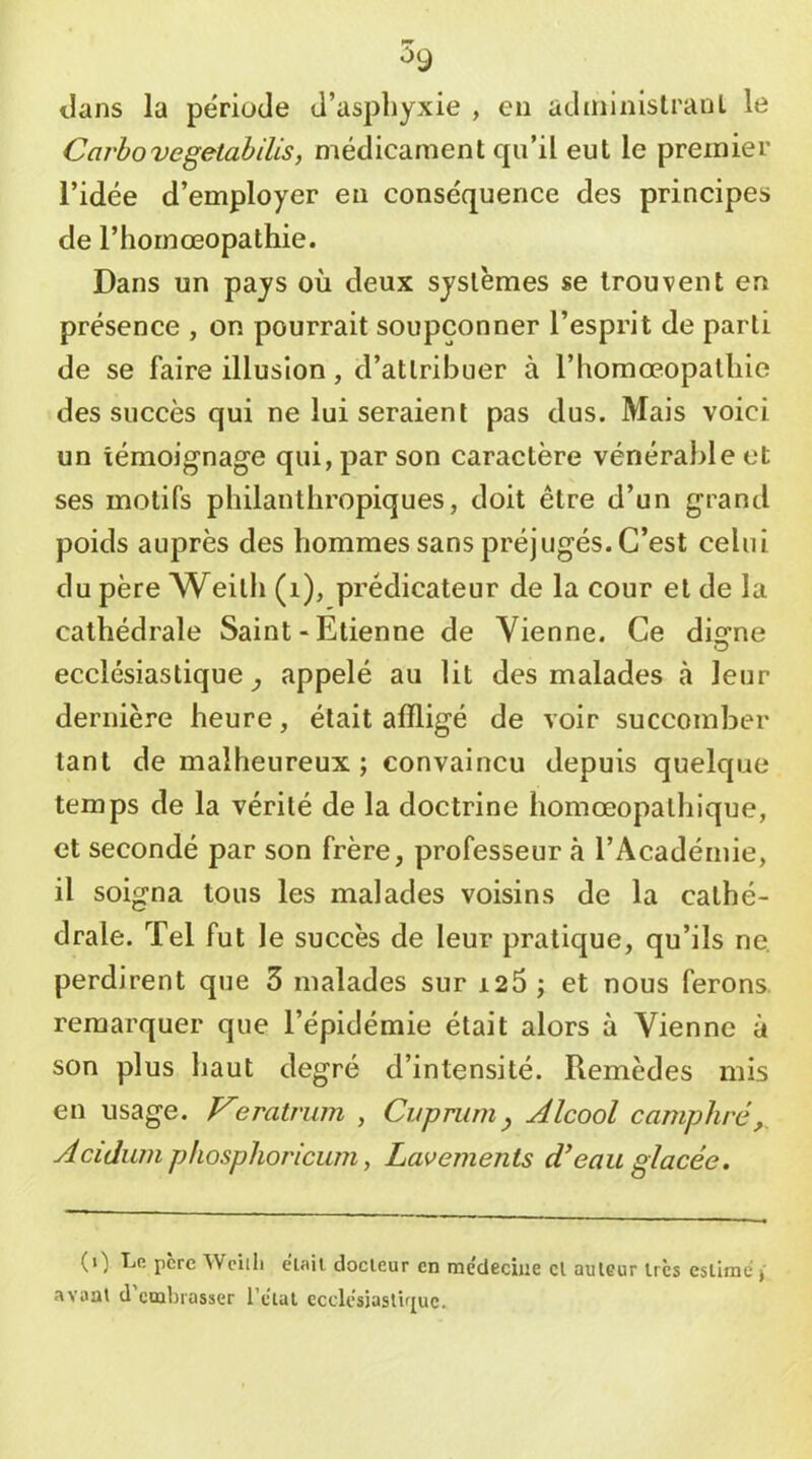 ilans la période d’asphyxie , en adininislranL le Carhovegelahilis, médicament qu’il eut le premier l’idée d’employer eu conséquence des principes de rhornœopathie. Dans un pays où deux systèmes se trouvent en présence , on pourrait soupçonner l’esprit de parti de se faire illusion, d’attribuer à l’homoeopatliie des succès qui ne lui seraient pas dus. Mais voici un témoignage qui, par son caractère vénérable et ses motifs philanthropiques, doit être d’un grand poids auprès des hommes sans préjugés. C’est celui du père Weitli (i), prédicateur de la cour et de la cathédrale Saint-Etienne de Vienne. Ce digne ecclésiastique^ appelé au lit des malades à leur dernière heure, était affligé de voir succomber tant de malheureux ; convaincu depuis quelque temps de la vérité de la doctrine homœopathique, et secondé par son frère, professeur à l’Académie, il soigna tous les malades voisins de la cathé- drale. Tel fut le succès de leur pratique, qu’ils ne. perdirent que 3 malades sur i25 ; et nous ferons, remarquer que l’épidémie était alors à Vienne à son plus haut degré d’intensité. Remèdes mis en usage. Veratriim , Cuprumy Alcool camphré,. Acidum phosphoriciim ^ Lavements dé eau glacée. (0 T-'’- père Wciili elail docteur en racdeciiie cl auteur très estime,- avaat d embrasser l’ctal eccU‘sjaslir[uc.