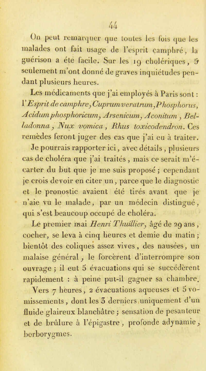 On peut reinai’qiier cjue loules les (ois que les malades ont lait usag'e de l’esprit camphré, la guérison a été facile. Sur les cholériques, seulement m’ont donné de grumes inquiétudes pen- dant plusieurs heures. Les médicaments que j’ai employés à Paris sont : VEspj'it de camphre, Cupruniveratmm,Phosphorus, Acidwnphosphovicuin, Arsenicum, Aconilum , Bel- ladonna, Nux vomica , Rhus ioxicodendron. Ces remèdes feront juger des cas que j’ai eu à traiter. Je pourrais rapporter ici, avec détails , plusieurs cas de choléra que j’ai traités , mais ce serait m’é- carter du but que je me suis proposé ; cependant je crois devoir en citer un, parce que le diagnostic et le pronostic avaient été tirés avant que je n’aie vu le malade, par un médecin distingué, qui s’est beaucoup occupé de choléra. Le premier mai Henri Thuillier, âgé de 29 ans , cocher, se leva à cinq heures et demie du matin ; bientôt des coliques assez vives, des nausées, un malaise général, le forcèrent d’interrompre son ouvrage j il eut 5 évacuations qui se succédèrent rapidement : à peine put-il gagner sa chambre. Vers 7 heures, 2 évacuations aqueuses et 5 vo- missements, dont les 3 derniers,uniquement d’un fluide glaireux blanchâtre sensation de pesanteur et de brûlure à l’épigastre, profonde adynamie^ borborygmes.