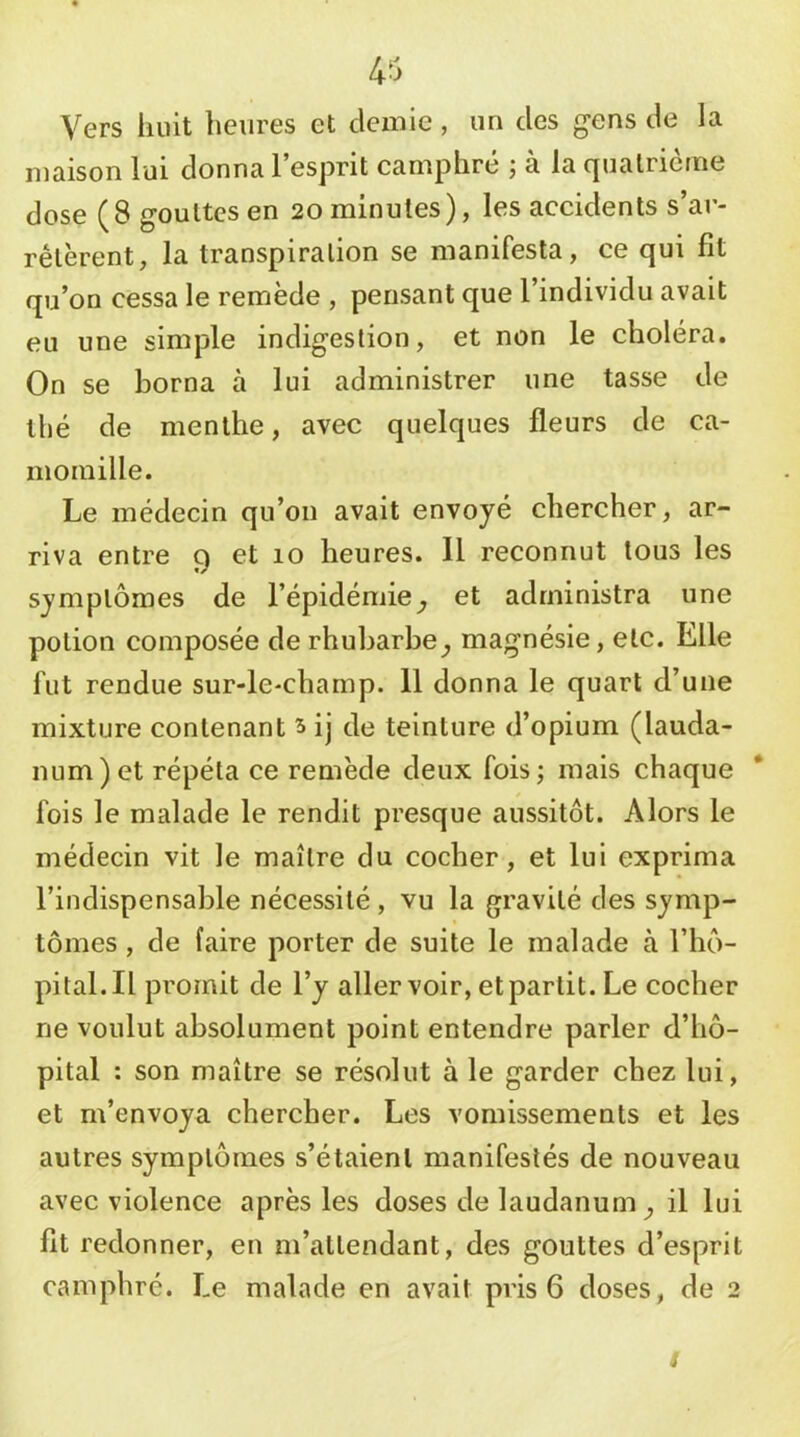 Vers huit heures et demie, un des gens de la maison lui donna l’esprit camphré ; à la quatrième dose (8 gouttes en 20 minutes), les accidents s’ar- rêtèrent, la transpiration se manifesta, ce qui fit qu’on cessa le remède , pensant que l’individu avait eu une simple indigestion, et non le choléra. On se borna à lui administrer une tasse de thé de menthe, avec quelques fleurs de ca- momille. Le médecin qu’on avait envoyé chercher, ar- riva entre 9 et 10 heures. 11 reconnut tous les symptômes de l’épidémie^ et administra une potion composée de rhubarbe^ magnésie, etc. Elle fut rendue sur-le-champ. 11 donna le quart d’une mixture contenant 5 ij de teinture d’opium (lauda- num) et répéta ce remède deux fois; mais chaque fois le malade le rendit presque aussitôt. Alors le médecin vit le maître du cocher, et lui exprima l’indispensable nécessité, vu la gravité des symp- tômes , de faire porter de suite le malade à l’hô- pital. Il promit de l’y aller voir, et partit. Le cocher ne voulut absolument point entendre parler d’hô- pital : son maître se résolut à le garder chez lui, et m’envoya chercher. Les vomissements et les autres symptômes s’étaient manifestés de nouveau avec violence après les doses de laudanum^ il lui fit redonner, en m’attendant, des gouttes d’esprit camphré. Le malade en avait pris 6 doses, de 2 s