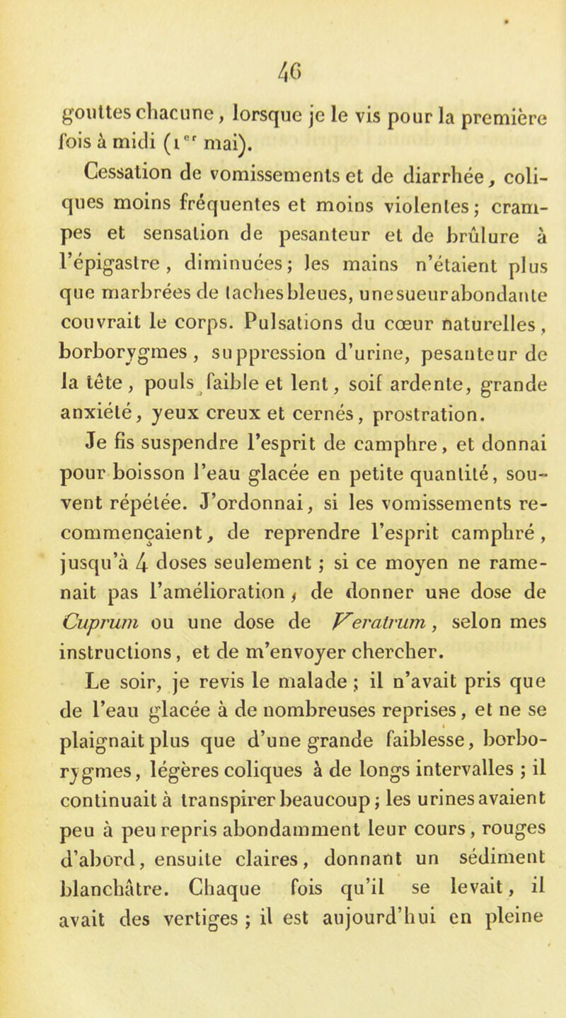gouttes chacune, lorsque je le vis pour la première fols à midi (i®' mai). Cessation de vomissements et de diarrhée, coli- ques moins fréquentes et moins violentes ; cram- pes et sensation de pesanteur et de brûlure à l’épigastre, diminuées; les mains n’étaient plus que marbrées de taches bleues, unesueur abondante couvrait le corps. Pulsations du cœur naturelles, borborygmes , suppression d’urine, pesanteur de la tête, pouls faible et lent, soif ardente, grande anxiété, yeux creux et cernés, prostration. Je fis suspendre l’esprit de camphre, et donnai pour boisson l’eau glacée en petite quantité, sou- vent répétée. J’ordonnai, si les vomissements re- commençaient, de reprendre l’esprit camphré, jusqu’à 4 doses seulement ; si ce moyen ne rame- nait pas l’amélioration ^ de donner une dose de Cuprum ou une dose de eratrum, selon mes instructions, et de m’envoyer chercher. Le soir, je revis le malade ; il n’avait pris que de l’eau glacée à de nombreuses reprises, et ne se I plaignait plus que d’une grande faiblesse, borbo- rygmes, légères coliques à de longs intervalles ; il continuait à transpirer beaucoup; les urinesavaient peu à peu repris abondamment leur cours, rouges d’abord, ensuite claires, donnant un sédiment blanchâtre. Chaque fois qu’il se levait, il avait des vertiges ; il est aujourd’hui en pleine