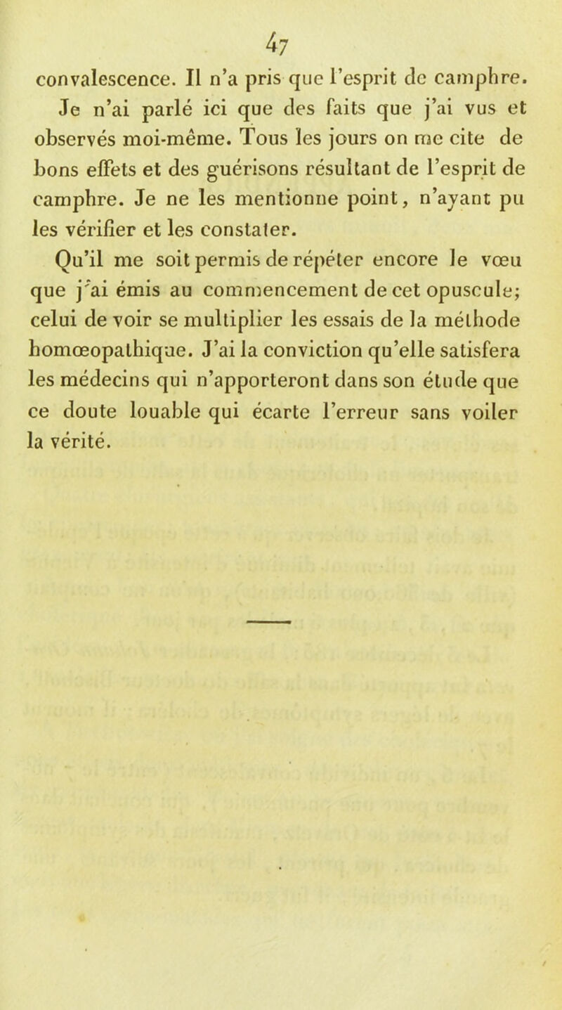 4? convalescence. Il n’a pris que l’esprit de camphre. Je n’ai parlé ici que des faits que j’ai vus et observés moi-même. Tous les jours on me cite de bons effets et des guérisons résultant de l’esprit de camphre. Je ne les mentionne point, n’ajant pu les vérifier et les constater. Qu’il me soit permis de répéter encore le vœu que j’ai émis au comnmncement de cet opuscule; celui de voir se multiplier les essais de la méthode homœopalhique. J’ai la conviction qu’elle satisfera les médecins qui n’apporteront dans son étude que ce doute louable qui écarte l’erreur sans voiler la vérité.