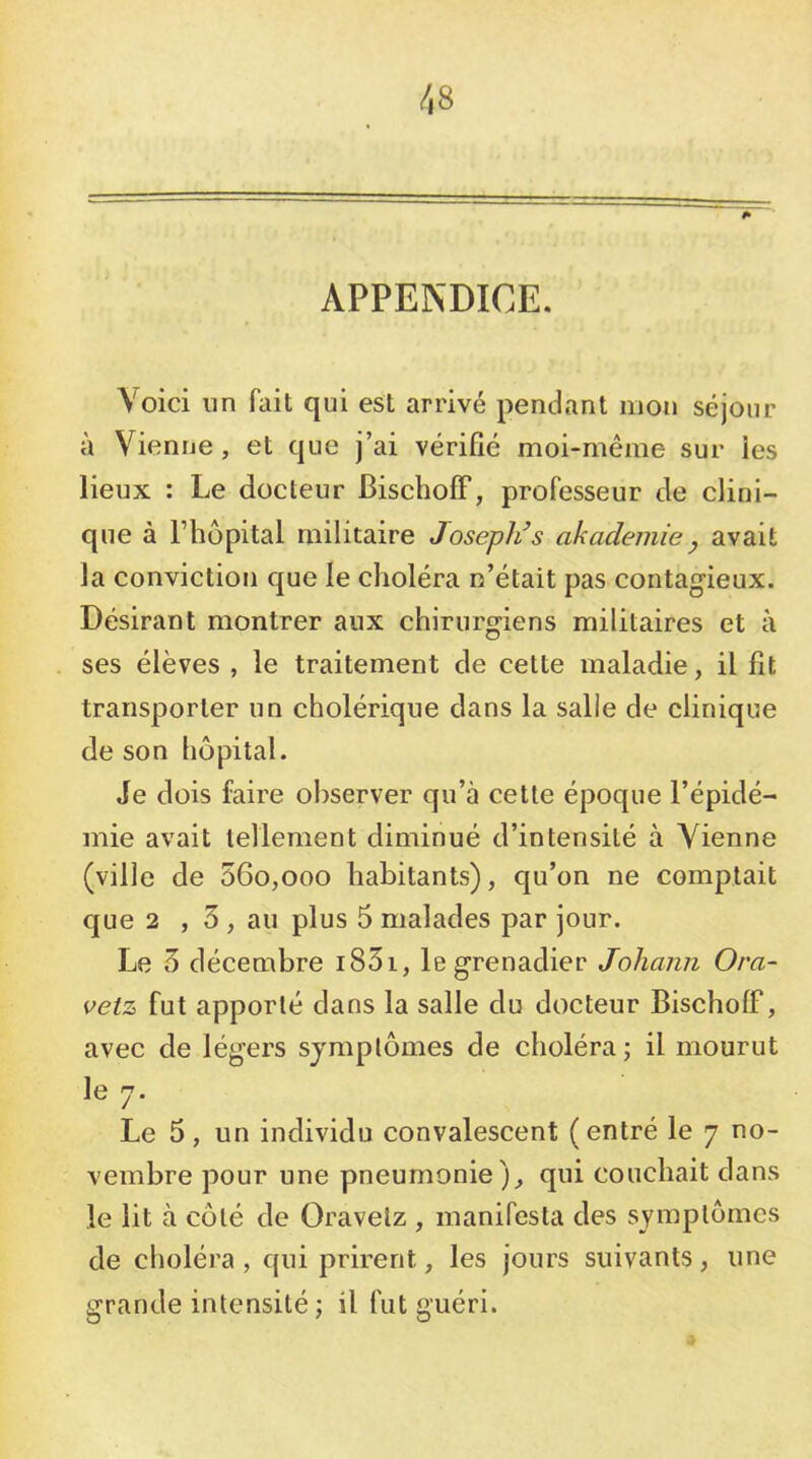 APPENDICE. Voici un fait qui est arrivé pendant mon séjour à Vienne, et que j’ai vérifié moi-même sur ies lieux : Le docteur BischofF, professeur de clini- que à Fhôpital militaire Joseph’s akademiey avait la conviction que le choléra n’était pas contagieux. Désirant montrer aux chirurgiens militaires et à ses élèves , le traitement de cette maladie, il fit transporter un cholérique dans la salie de clinique de son hôpital. Je dois faire observer qu’à cette époque l’épidé- mie avait tellement diminué d’intensité à Vienne (ville de 56o,ooo habitants), qu’on ne comptait que 2 , 5 , au plus 5 malades par jour. Le 5 décembre i83i, le grenadier Johann Ora- vetz fut apporté dans la salle du docteur Bischoff, avec de légers symptômes de choléra; il mourut le J. Le 5, un individu convalescent (entré le 7 no- vembre pour une pneumonie), qui couchait dans le lit à côté de Oravelz , manifesta des symptômes de choléra, qui prirent, les jours suivants, une grande intensité ; il fut guéri.