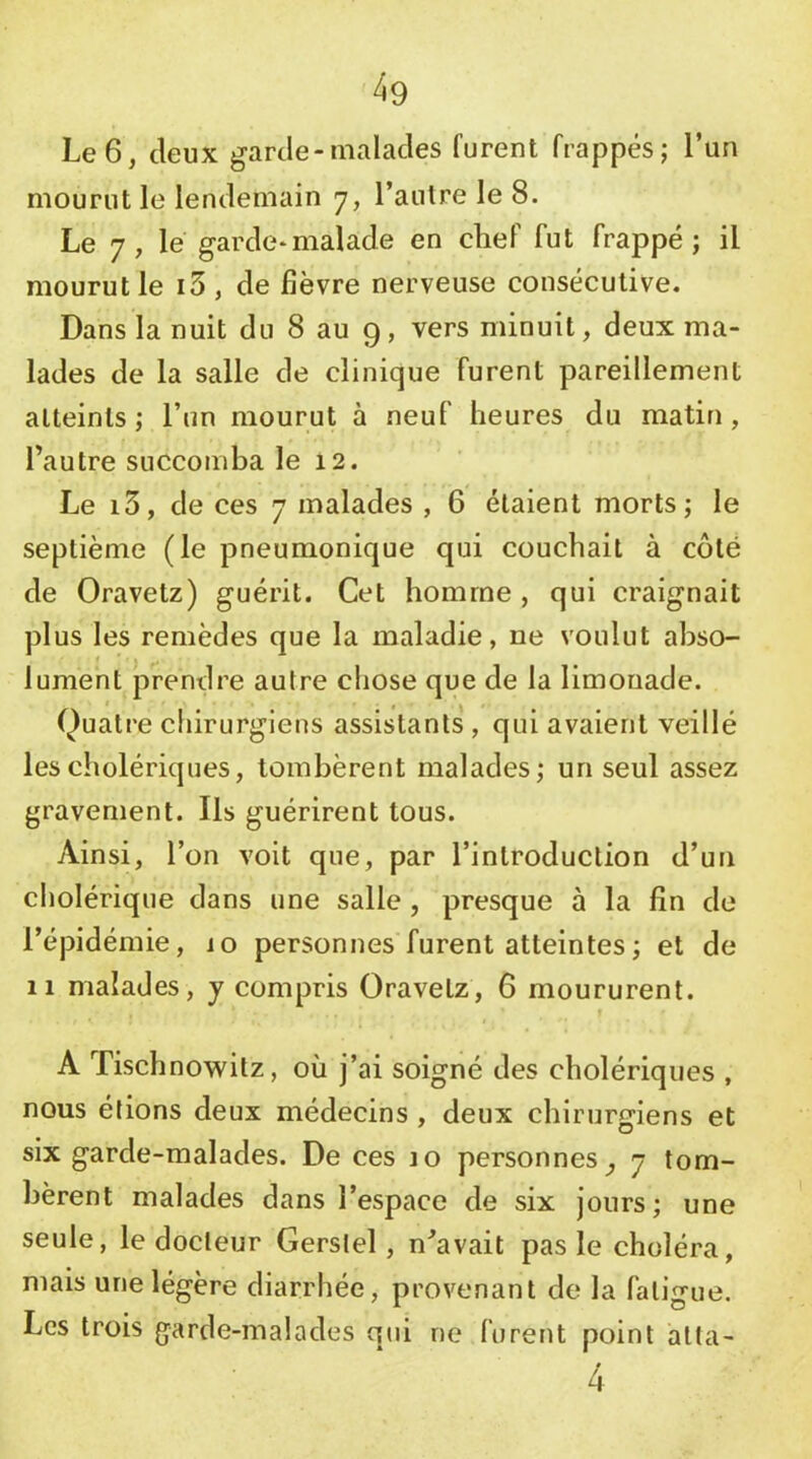 4g Le 6, deux garde-malades furent frappés; l’un mourut le lendemain 7, l’autre le 8. Le 7, lé garde-malade en chef fut frappé; il mourut le i3, de fièvre nerveuse consécutive. Dans la nuit du 8 au 9, vers minuit, deux ma- lades de la salle de clinique furent pareillement atteints ; l’un mourut à neuf heures du matin, l’autre succomba le 12. Le i3, de ces 7 malades , 6 étaient morts; le septième (le pneumonique qui couchait à côté de Oravetz) guérit. Cet homme , qui craignait plus les remèdes que la maladie, ne voulut abso- lument prendre autre chose que de la limonade. Quatre chirurgiens assistants , qui avaient veillé les cholériques, tombèrent malades; un seul assez gravement. Ils guérirent tous. 7\insi, l’on voit que, par l’introduction d’uFi cholérique dans une salle, presque à la fin de l’épidémie, 10 personnes furent atteintes ; et de 11 malades, y compris Oravetz, 6 moururent. A Tischnowitz, où j’ai soigné des cholériques , nous étions deux médecins , deux chirurgiens et six garde-malades. De ces 10 personnes^ 7 tom- bèrent malades dans l’espace de six jours; une seule, le docteur Gerstel, n^avait pas le choléra, mais une légère diarrhée, provenant de la fatigue. Les trois garde-malades qui ne furent point alla- 4
