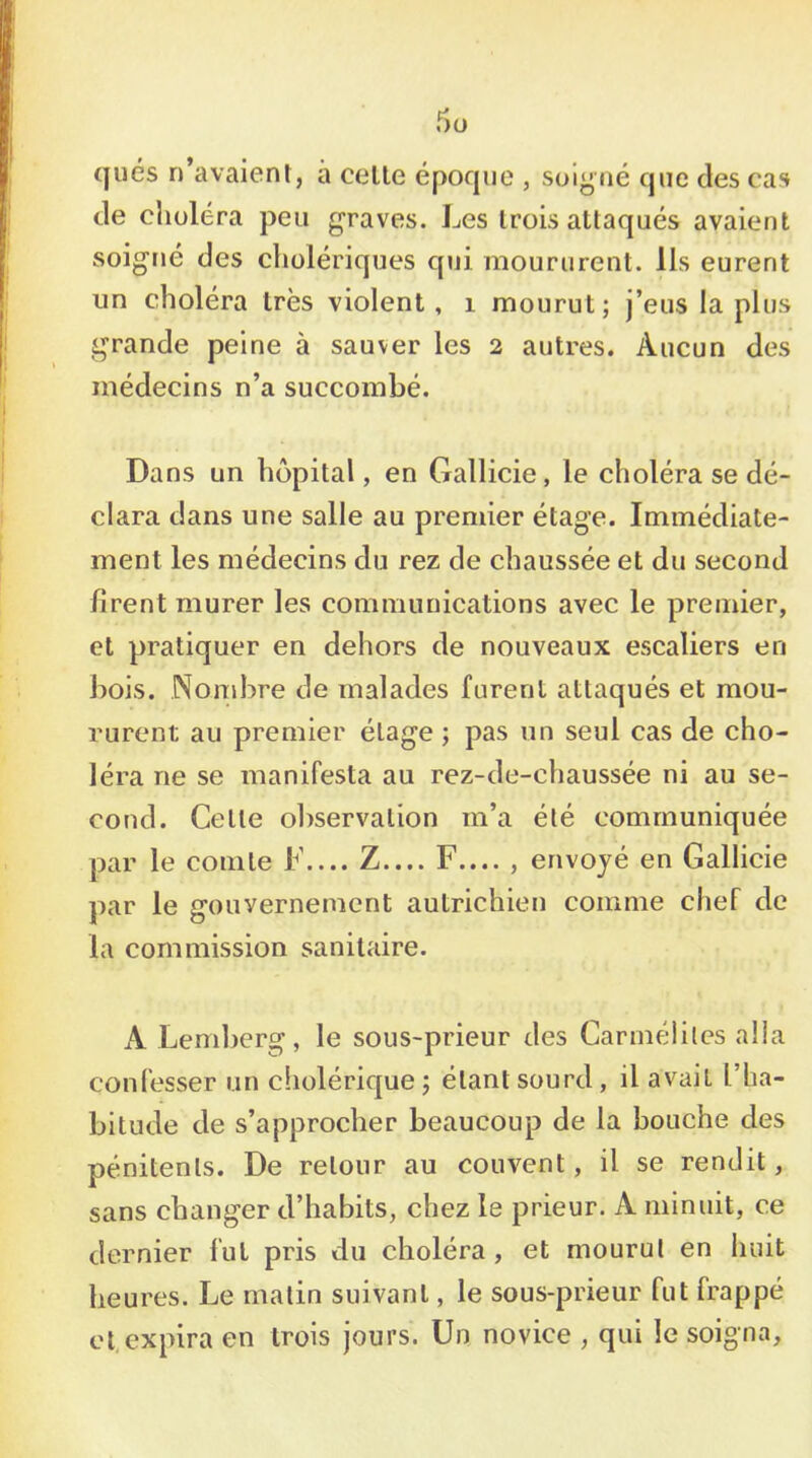 ques n'avaient, a celte époque , soigné que des cas de clioléra peu graves. Les Irois attaqués avaient soigné des cholériques qui moururent. Ils eurent un choléra très violent, i mourut; j’eus lapins grande peine à sauver les 2 autres. Aucun des médecins n’a succombé. Dans un hôpital, en Gallicie, le choléra se dé- clara dans une salle au premier étage. Immédiate- ment les médecins du rez de chaussée et du second firent murer les communications avec le premier, et pratiquer en dehors de nouveaux escaliers en bois. Nombre de malades furent attaqués et mou- rurent au premier étage ; pas un seul cas de cho- léra ne se manifesta au rez-de-chaussée ni au se- cond. Celle observation m’a été communiquée par le comte F.... Z.... F.... , envoyé en Gallicie par le gouvernement autrichien comme chef de la commission sanitaire. A Lemberg, le sous-prieur des Carmélites alla confesser un cholérique; étant sourd, il avait l’ha- bitude de s’approcher beaucoup de la bouche des pénitents. De retour au couvent, il se rendit, sans changer d’habits, chez le prieur. A minuit, ce dernier fut pris du choléra, et mourut en huit heures. Le matin suivant, le sous-prieur fut frappé et expira en trois jours. Un novice , qui le soigna.